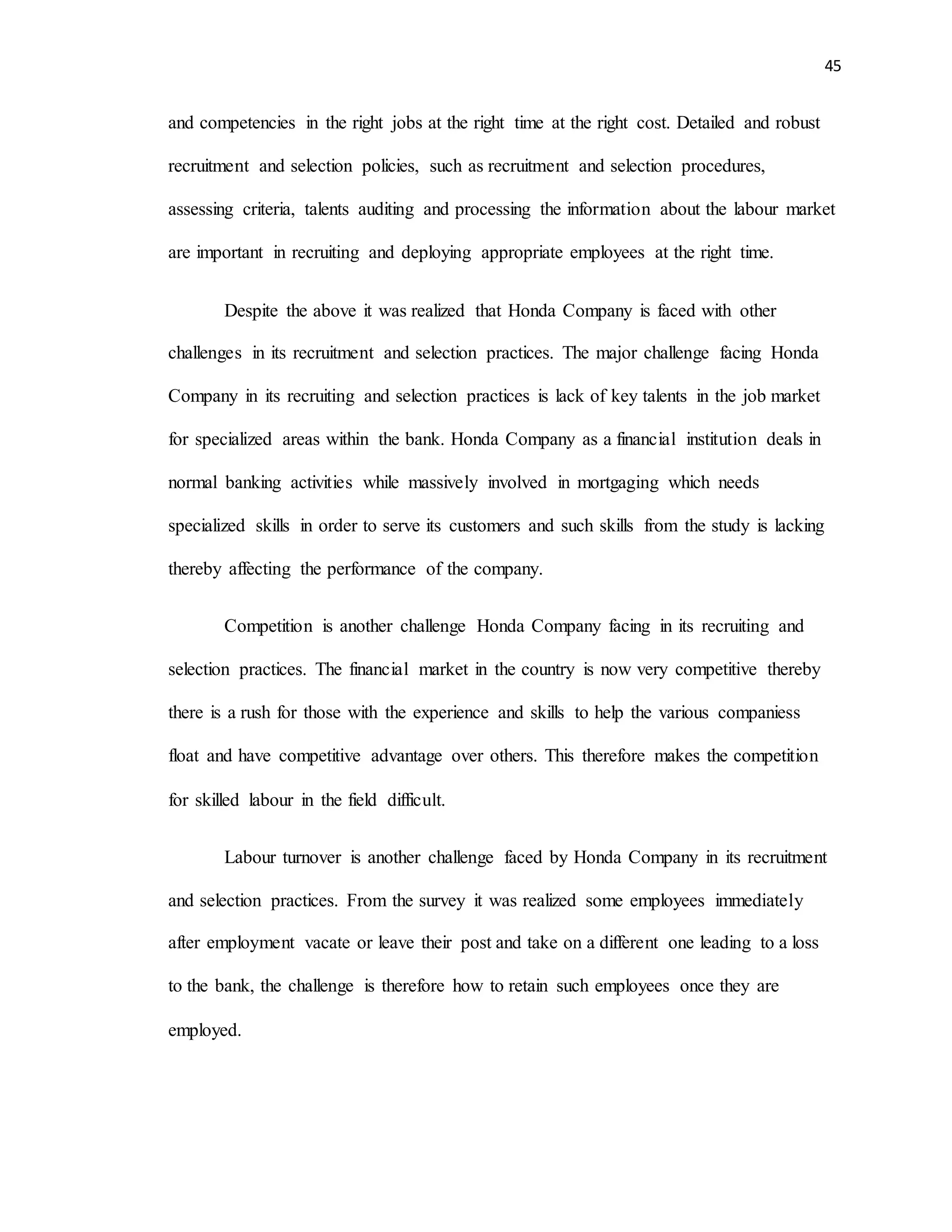 45
and competencies in the right jobs at the right time at the right cost. Detailed and robust
recruitment and selection policies, such as recruitment and selection procedures,
assessing criteria, talents auditing and processing the information about the labour market
are important in recruiting and deploying appropriate employees at the right time.
Despite the above it was realized that Honda Company is faced with other
challenges in its recruitment and selection practices. The major challenge facing Honda
Company in its recruiting and selection practices is lack of key talents in the job market
for specialized areas within the bank. Honda Company as a financial institution deals in
normal banking activities while massively involved in mortgaging which needs
specialized skills in order to serve its customers and such skills from the study is lacking
thereby affecting the performance of the company.
Competition is another challenge Honda Company facing in its recruiting and
selection practices. The financial market in the country is now very competitive thereby
there is a rush for those with the experience and skills to help the various companiess
float and have competitive advantage over others. This therefore makes the competition
for skilled labour in the field difficult.
Labour turnover is another challenge faced by Honda Company in its recruitment
and selection practices. From the survey it was realized some employees immediately
after employment vacate or leave their post and take on a different one leading to a loss
to the bank, the challenge is therefore how to retain such employees once they are
employed.
 