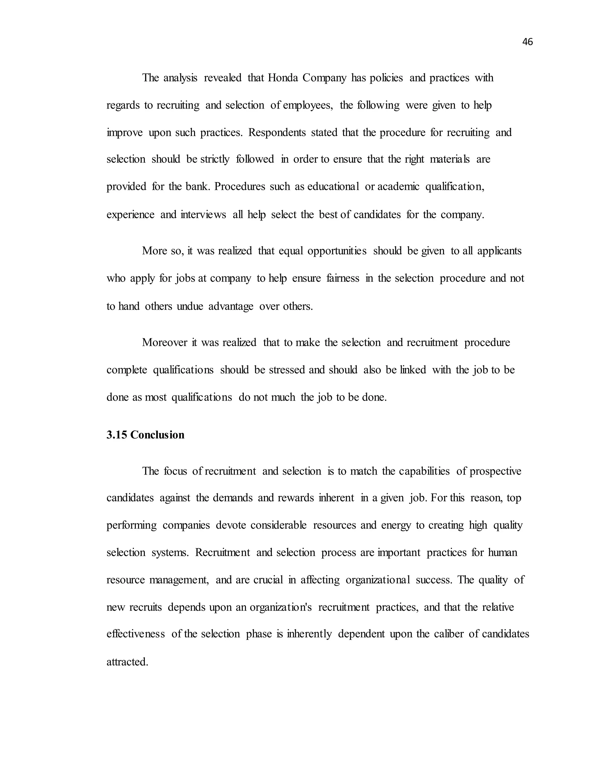 46
The analysis revealed that Honda Company has policies and practices with
regards to recruiting and selection of employees, the following were given to help
improve upon such practices. Respondents stated that the procedure for recruiting and
selection should be strictly followed in order to ensure that the right materials are
provided for the bank. Procedures such as educational or academic qualification,
experience and interviews all help select the best of candidates for the company.
More so, it was realized that equal opportunities should be given to all applicants
who apply for jobs at company to help ensure fairness in the selection procedure and not
to hand others undue advantage over others.
Moreover it was realized that to make the selection and recruitment procedure
complete qualifications should be stressed and should also be linked with the job to be
done as most qualifications do not much the job to be done.
3.15 Conclusion
The focus of recruitment and selection is to match the capabilities of prospective
candidates against the demands and rewards inherent in a given job. For this reason, top
performing companies devote considerable resources and energy to creating high quality
selection systems. Recruitment and selection process are important practices for human
resource management, and are crucial in affecting organizational success. The quality of
new recruits depends upon an organization's recruitment practices, and that the relative
effectiveness of the selection phase is inherently dependent upon the caliber of candidates
attracted.
 