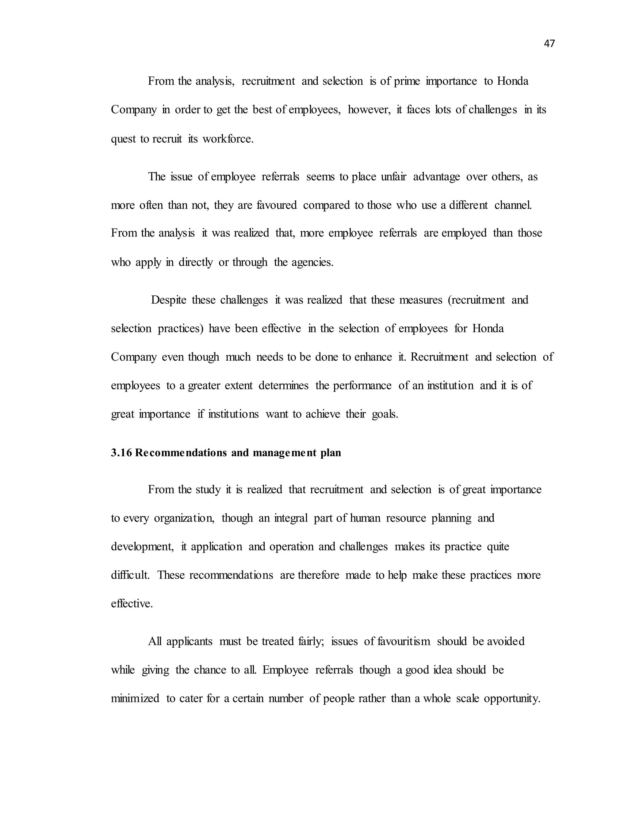 47
From the analysis, recruitment and selection is of prime importance to Honda
Company in order to get the best of employees, however, it faces lots of challenges in its
quest to recruit its workforce.
The issue of employee referrals seems to place unfair advantage over others, as
more often than not, they are favoured compared to those who use a different channel.
From the analysis it was realized that, more employee referrals are employed than those
who apply in directly or through the agencies.
Despite these challenges it was realized that these measures (recruitment and
selection practices) have been effective in the selection of employees for Honda
Company even though much needs to be done to enhance it. Recruitment and selection of
employees to a greater extent determines the performance of an institution and it is of
great importance if institutions want to achieve their goals.
3.16 Recommendations and management plan
From the study it is realized that recruitment and selection is of great importance
to every organization, though an integral part of human resource planning and
development, it application and operation and challenges makes its practice quite
difficult. These recommendations are therefore made to help make these practices more
effective.
All applicants must be treated fairly; issues of favouritism should be avoided
while giving the chance to all. Employee referrals though a good idea should be
minimized to cater for a certain number of people rather than a whole scale opportunity.
 