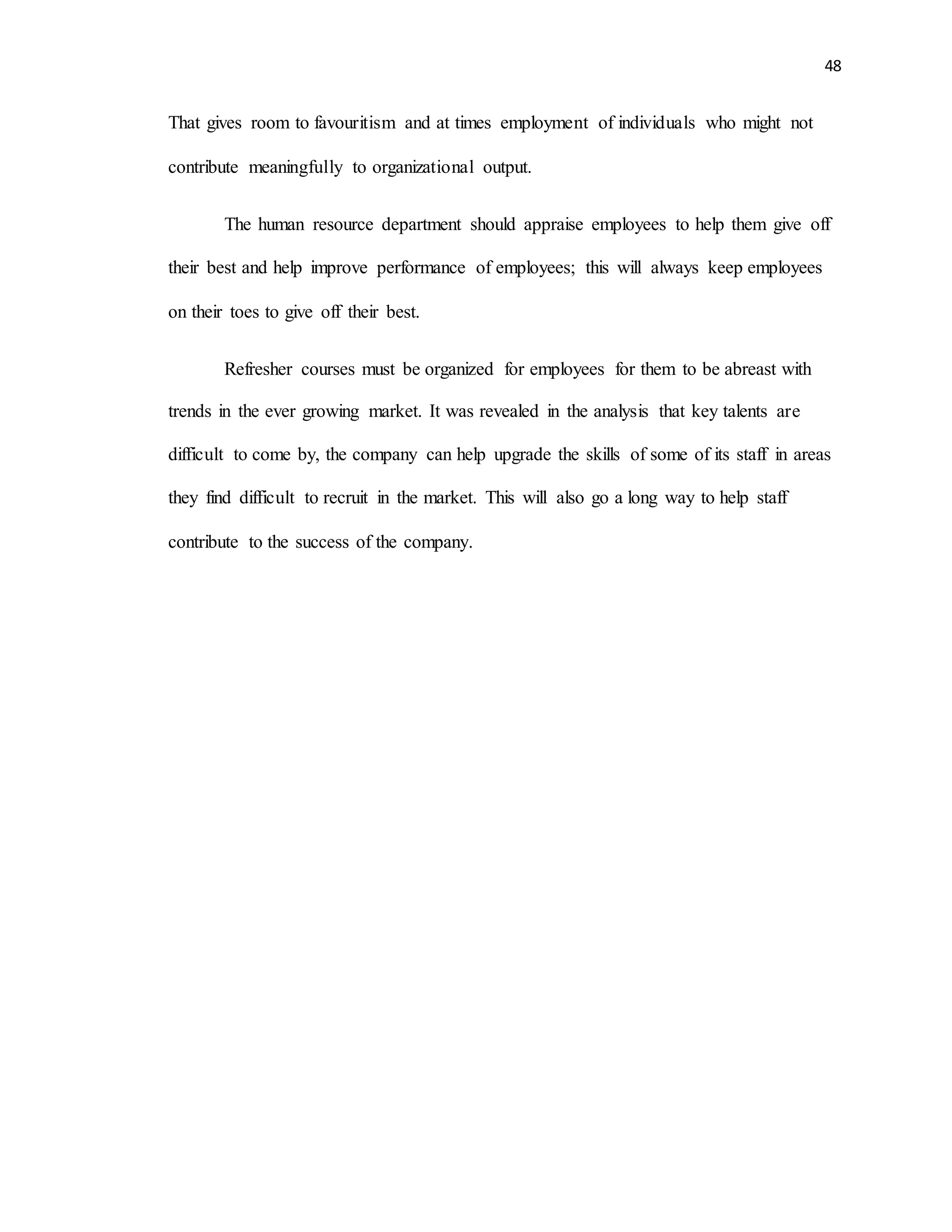 48
That gives room to favouritism and at times employment of individuals who might not
contribute meaningfully to organizational output.
The human resource department should appraise employees to help them give off
their best and help improve performance of employees; this will always keep employees
on their toes to give off their best.
Refresher courses must be organized for employees for them to be abreast with
trends in the ever growing market. It was revealed in the analysis that key talents are
difficult to come by, the company can help upgrade the skills of some of its staff in areas
they find difficult to recruit in the market. This will also go a long way to help staff
contribute to the success of the company.
 