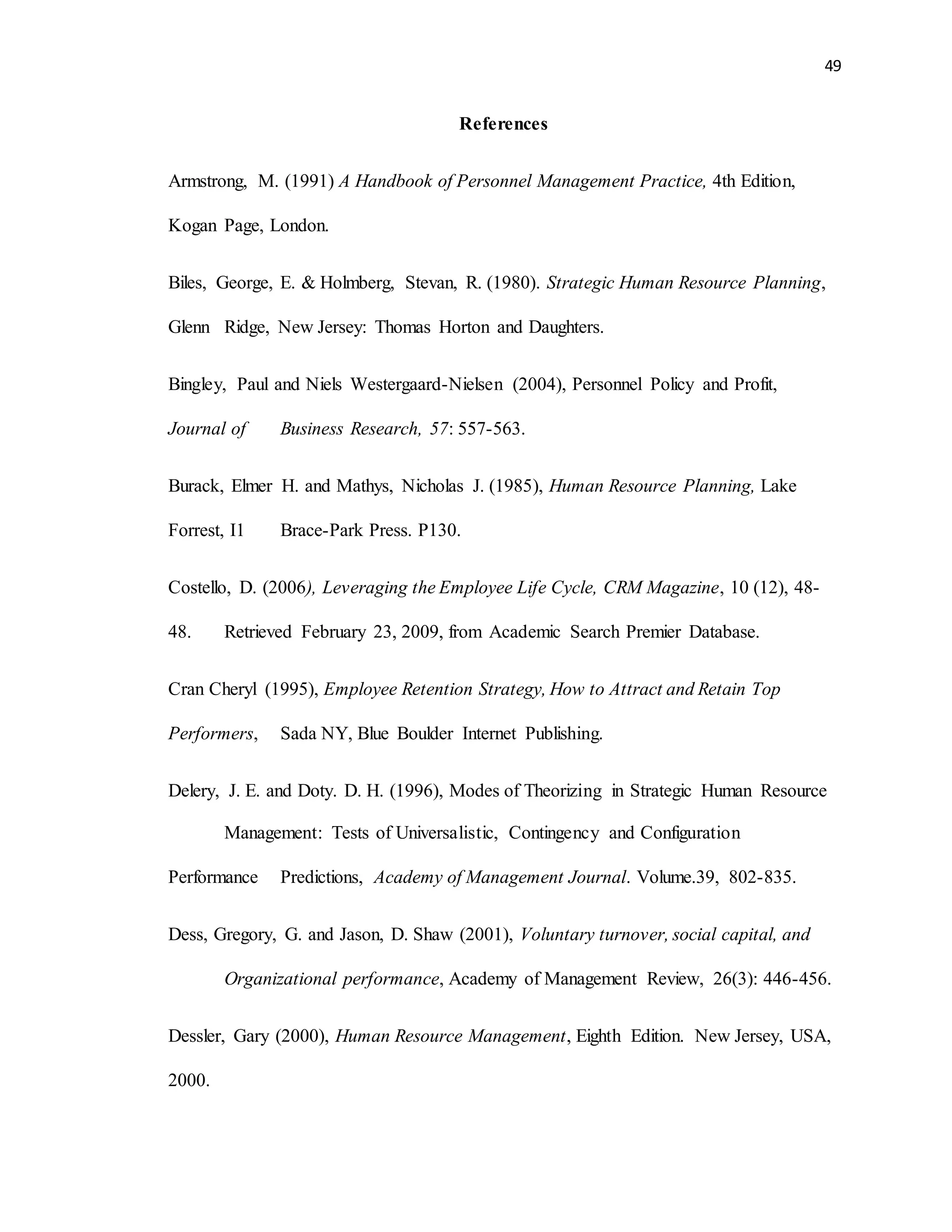 49
References
Armstrong, M. (1991) A Handbook of Personnel Management Practice, 4th Edition,
Kogan Page, London.
Biles, George, E. & Holmberg, Stevan, R. (1980). Strategic Human Resource Planning,
Glenn Ridge, New Jersey: Thomas Horton and Daughters.
Bingley, Paul and Niels Westergaard-Nielsen (2004), Personnel Policy and Profit,
Journal of Business Research, 57: 557-563.
Burack, Elmer H. and Mathys, Nicholas J. (1985), Human Resource Planning, Lake
Forrest, I1 Brace-Park Press. P130.
Costello, D. (2006), Leveraging the Employee Life Cycle, CRM Magazine, 10 (12), 48-
48. Retrieved February 23, 2009, from Academic Search Premier Database.
Cran Cheryl (1995), Employee Retention Strategy, How to Attract and Retain Top
Performers, Sada NY, Blue Boulder Internet Publishing.
Delery, J. E. and Doty. D. H. (1996), Modes of Theorizing in Strategic Human Resource
Management: Tests of Universalistic, Contingency and Configuration
Performance Predictions, Academy of Management Journal. Volume.39, 802-835.
Dess, Gregory, G. and Jason, D. Shaw (2001), Voluntary turnover, social capital, and
Organizational performance, Academy of Management Review, 26(3): 446-456.
Dessler, Gary (2000), Human Resource Management, Eighth Edition. New Jersey, USA,
2000.
 