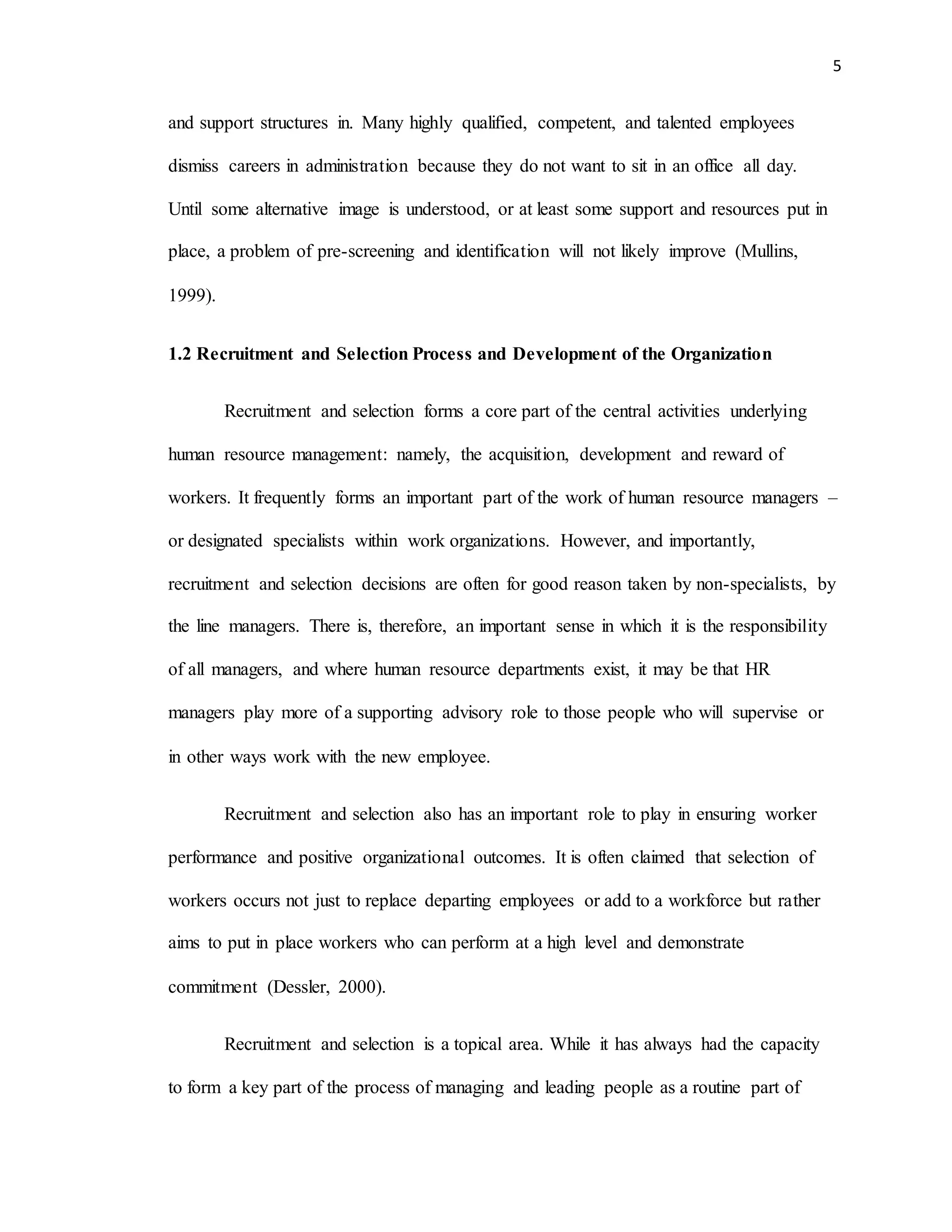 5
and support structures in. Many highly qualified, competent, and talented employees
dismiss careers in administration because they do not want to sit in an office all day.
Until some alternative image is understood, or at least some support and resources put in
place, a problem of pre-screening and identification will not likely improve (Mullins,
1999).
1.2 Recruitment and Selection Process and Development of the Organization
Recruitment and selection forms a core part of the central activities underlying
human resource management: namely, the acquisition, development and reward of
workers. It frequently forms an important part of the work of human resource managers –
or designated specialists within work organizations. However, and importantly,
recruitment and selection decisions are often for good reason taken by non-specialists, by
the line managers. There is, therefore, an important sense in which it is the responsibility
of all managers, and where human resource departments exist, it may be that HR
managers play more of a supporting advisory role to those people who will supervise or
in other ways work with the new employee.
Recruitment and selection also has an important role to play in ensuring worker
performance and positive organizational outcomes. It is often claimed that selection of
workers occurs not just to replace departing employees or add to a workforce but rather
aims to put in place workers who can perform at a high level and demonstrate
commitment (Dessler, 2000).
Recruitment and selection is a topical area. While it has always had the capacity
to form a key part of the process of managing and leading people as a routine part of
 