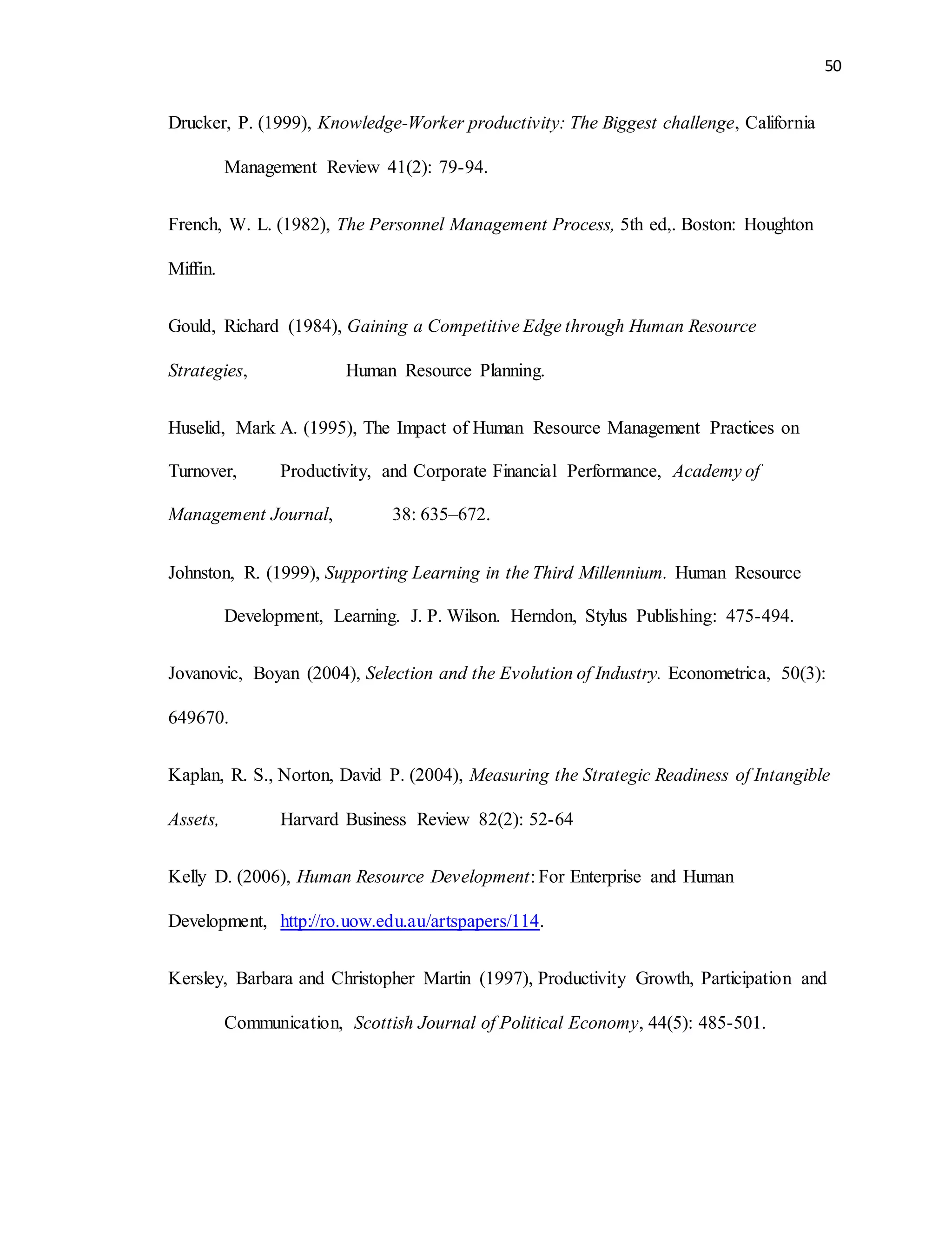 50
Drucker, P. (1999), Knowledge-Worker productivity: The Biggest challenge, California
Management Review 41(2): 79-94.
French, W. L. (1982), The Personnel Management Process, 5th ed,. Boston: Houghton
Miffin.
Gould, Richard (1984), Gaining a Competitive Edge through Human Resource
Strategies, Human Resource Planning.
Huselid, Mark A. (1995), The Impact of Human Resource Management Practices on
Turnover, Productivity, and Corporate Financial Performance, Academy of
Management Journal, 38: 635–672.
Johnston, R. (1999), Supporting Learning in the Third Millennium. Human Resource
Development, Learning. J. P. Wilson. Herndon, Stylus Publishing: 475-494.
Jovanovic, Boyan (2004), Selection and the Evolution of Industry. Econometrica, 50(3):
649670.
Kaplan, R. S., Norton, David P. (2004), Measuring the Strategic Readiness of Intangible
Assets, Harvard Business Review 82(2): 52-64
Kelly D. (2006), Human Resource Development: For Enterprise and Human
Development, http://ro.uow.edu.au/artspapers/114.
Kersley, Barbara and Christopher Martin (1997), Productivity Growth, Participation and
Communication, Scottish Journal of Political Economy, 44(5): 485-501.
 