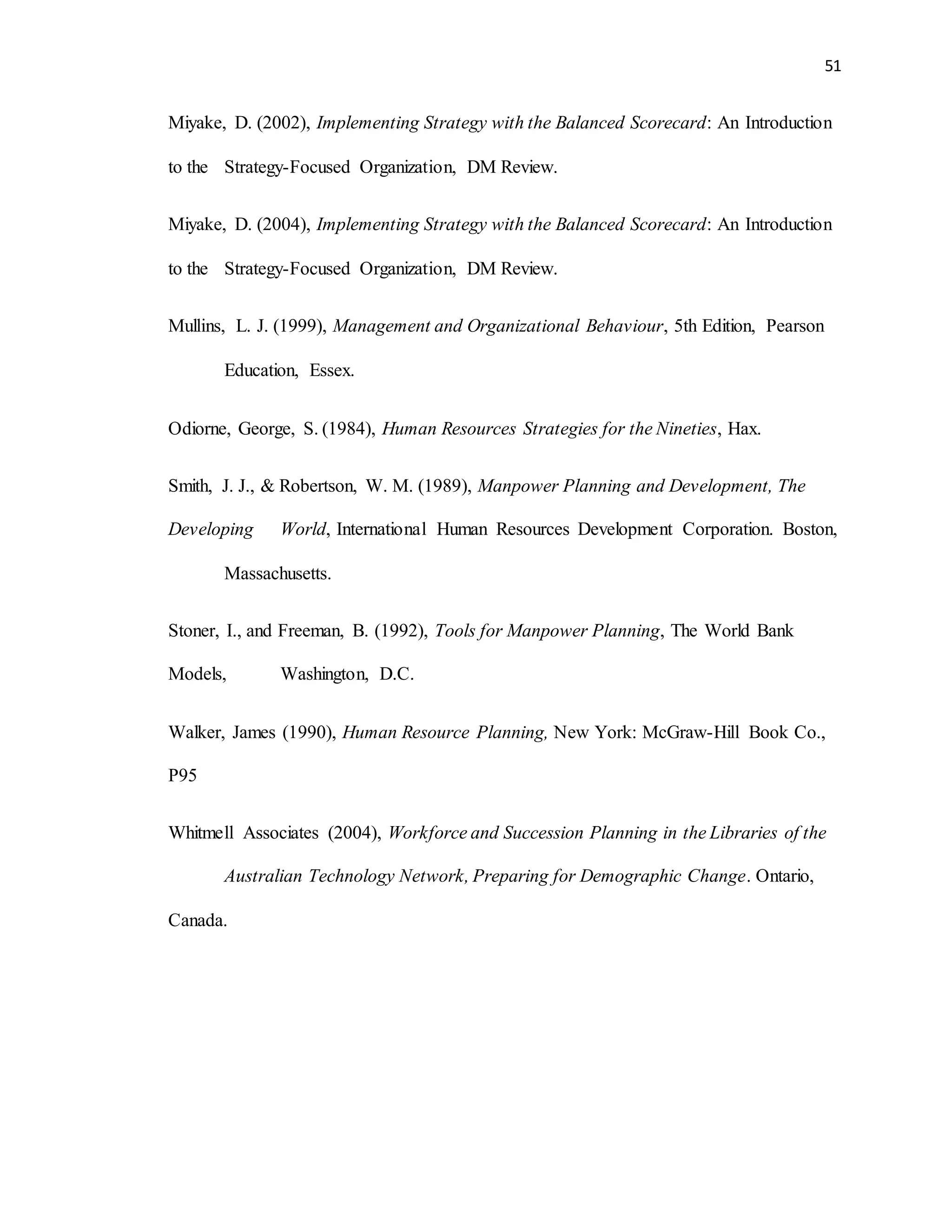51
Miyake, D. (2002), Implementing Strategy with the Balanced Scorecard: An Introduction
to the Strategy-Focused Organization, DM Review.
Miyake, D. (2004), Implementing Strategy with the Balanced Scorecard: An Introduction
to the Strategy-Focused Organization, DM Review.
Mullins, L. J. (1999), Management and Organizational Behaviour, 5th Edition, Pearson
Education, Essex.
Odiorne, George, S. (1984), Human Resources Strategies for the Nineties, Hax.
Smith, J. J., & Robertson, W. M. (1989), Manpower Planning and Development, The
Developing World, International Human Resources Development Corporation. Boston,
Massachusetts.
Stoner, I., and Freeman, B. (1992), Tools for Manpower Planning, The World Bank
Models, Washington, D.C.
Walker, James (1990), Human Resource Planning, New York: McGraw-Hill Book Co.,
P95
Whitmell Associates (2004), Workforce and Succession Planning in the Libraries of the
Australian Technology Network, Preparing for Demographic Change. Ontario,
Canada.
 