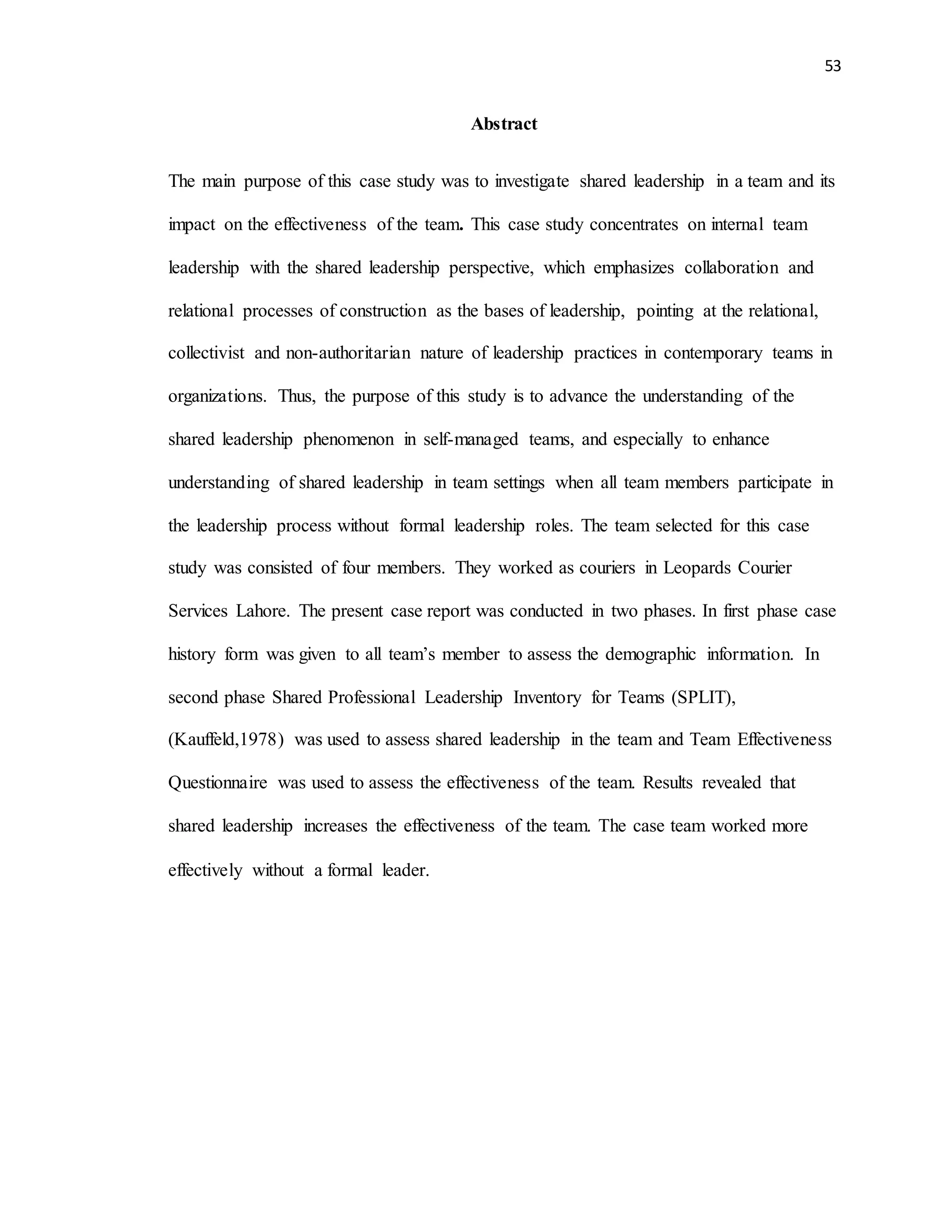 53
Abstract
The main purpose of this case study was to investigate shared leadership in a team and its
impact on the effectiveness of the team. This case study concentrates on internal team
leadership with the shared leadership perspective, which emphasizes collaboration and
relational processes of construction as the bases of leadership, pointing at the relational,
collectivist and non-authoritarian nature of leadership practices in contemporary teams in
organizations. Thus, the purpose of this study is to advance the understanding of the
shared leadership phenomenon in self-managed teams, and especially to enhance
understanding of shared leadership in team settings when all team members participate in
the leadership process without formal leadership roles. The team selected for this case
study was consisted of four members. They worked as couriers in Leopards Courier
Services Lahore. The present case report was conducted in two phases. In first phase case
history form was given to all team’s member to assess the demographic information. In
second phase Shared Professional Leadership Inventory for Teams (SPLIT),
(Kauffeld,1978) was used to assess shared leadership in the team and Team Effectiveness
Questionnaire was used to assess the effectiveness of the team. Results revealed that
shared leadership increases the effectiveness of the team. The case team worked more
effectively without a formal leader.
 