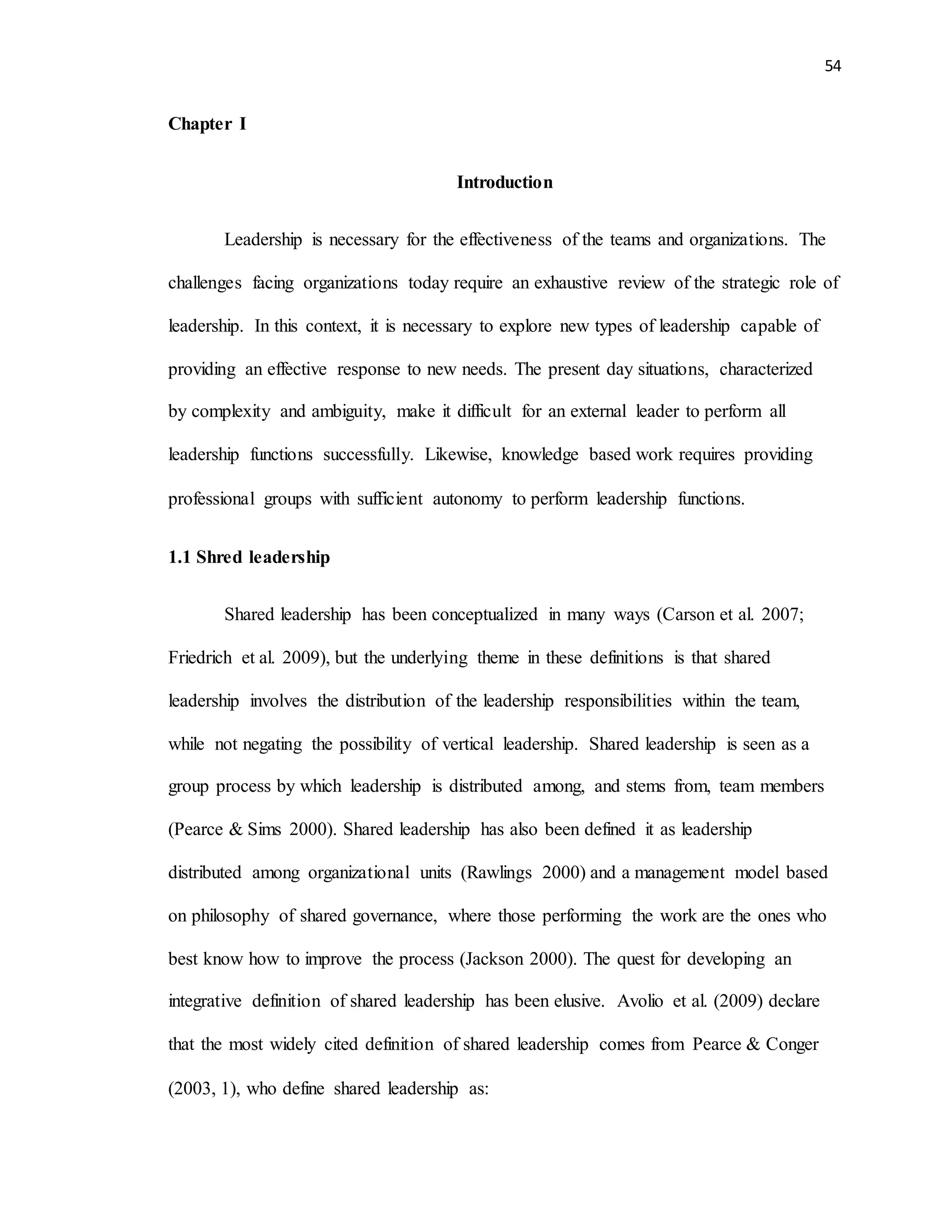 54
Chapter I
Introduction
Leadership is necessary for the effectiveness of the teams and organizations. The
challenges facing organizations today require an exhaustive review of the strategic role of
leadership. In this context, it is necessary to explore new types of leadership capable of
providing an effective response to new needs. The present day situations, characterized
by complexity and ambiguity, make it difficult for an external leader to perform all
leadership functions successfully. Likewise, knowledge based work requires providing
professional groups with sufficient autonomy to perform leadership functions.
1.1 Shred leadership
Shared leadership has been conceptualized in many ways (Carson et al. 2007;
Friedrich et al. 2009), but the underlying theme in these definitions is that shared
leadership involves the distribution of the leadership responsibilities within the team,
while not negating the possibility of vertical leadership. Shared leadership is seen as a
group process by which leadership is distributed among, and stems from, team members
(Pearce & Sims 2000). Shared leadership has also been defined it as leadership
distributed among organizational units (Rawlings 2000) and a management model based
on philosophy of shared governance, where those performing the work are the ones who
best know how to improve the process (Jackson 2000). The quest for developing an
integrative definition of shared leadership has been elusive. Avolio et al. (2009) declare
that the most widely cited definition of shared leadership comes from Pearce & Conger
(2003, 1), who define shared leadership as:
 