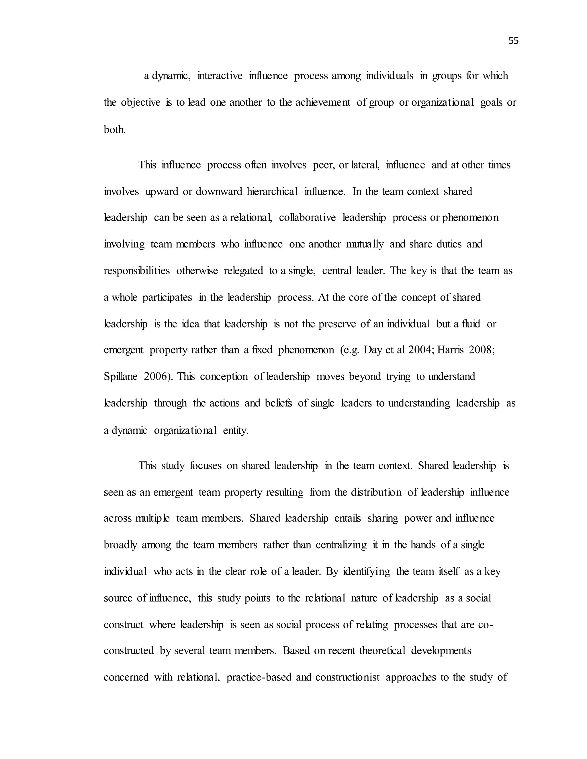 55
a dynamic, interactive influence process among individuals in groups for which
the objective is to lead one another to the achievement of group or organizational goals or
both.
This influence process often involves peer, or lateral, influence and at other times
involves upward or downward hierarchical influence. In the team context shared
leadership can be seen as a relational, collaborative leadership process or phenomenon
involving team members who influence one another mutually and share duties and
responsibilities otherwise relegated to a single, central leader. The key is that the team as
a whole participates in the leadership process. At the core of the concept of shared
leadership is the idea that leadership is not the preserve of an individual but a fluid or
emergent property rather than a fixed phenomenon (e.g. Day et al 2004; Harris 2008;
Spillane 2006). This conception of leadership moves beyond trying to understand
leadership through the actions and beliefs of single leaders to understanding leadership as
a dynamic organizational entity.
This study focuses on shared leadership in the team context. Shared leadership is
seen as an emergent team property resulting from the distribution of leadership influence
across multiple team members. Shared leadership entails sharing power and influence
broadly among the team members rather than centralizing it in the hands of a single
individual who acts in the clear role of a leader. By identifying the team itself as a key
source of influence, this study points to the relational nature of leadership as a social
construct where leadership is seen as social process of relating processes that are co-
constructed by several team members. Based on recent theoretical developments
concerned with relational, practice-based and constructionist approaches to the study of
 