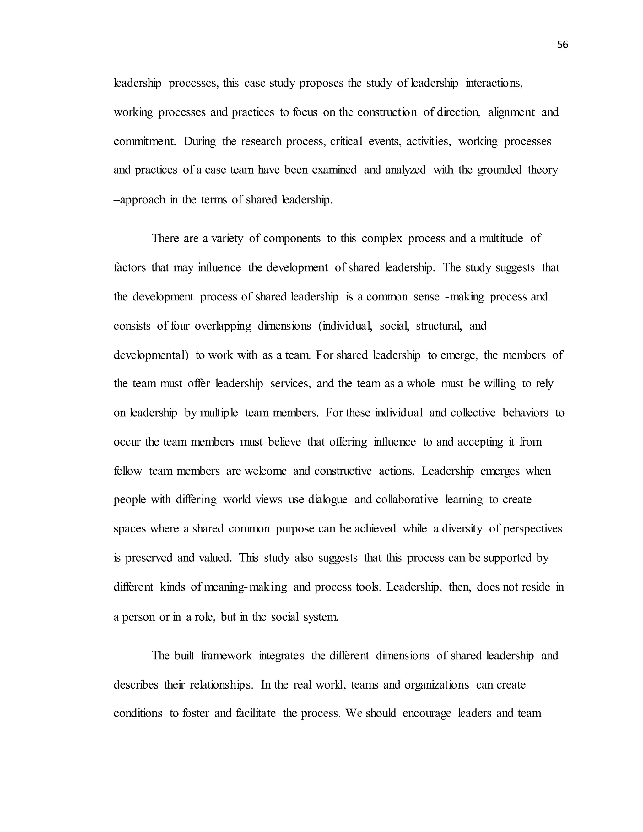 56
leadership processes, this case study proposes the study of leadership interactions,
working processes and practices to focus on the construction of direction, alignment and
commitment. During the research process, critical events, activities, working processes
and practices of a case team have been examined and analyzed with the grounded theory
–approach in the terms of shared leadership.
There are a variety of components to this complex process and a multitude of
factors that may influence the development of shared leadership. The study suggests that
the development process of shared leadership is a common sense -making process and
consists of four overlapping dimensions (individual, social, structural, and
developmental) to work with as a team. For shared leadership to emerge, the members of
the team must offer leadership services, and the team as a whole must be willing to rely
on leadership by multiple team members. For these individual and collective behaviors to
occur the team members must believe that offering influence to and accepting it from
fellow team members are welcome and constructive actions. Leadership emerges when
people with differing world views use dialogue and collaborative learning to create
spaces where a shared common purpose can be achieved while a diversity of perspectives
is preserved and valued. This study also suggests that this process can be supported by
different kinds of meaning-making and process tools. Leadership, then, does not reside in
a person or in a role, but in the social system.
The built framework integrates the different dimensions of shared leadership and
describes their relationships. In the real world, teams and organizations can create
conditions to foster and facilitate the process. We should encourage leaders and team
 