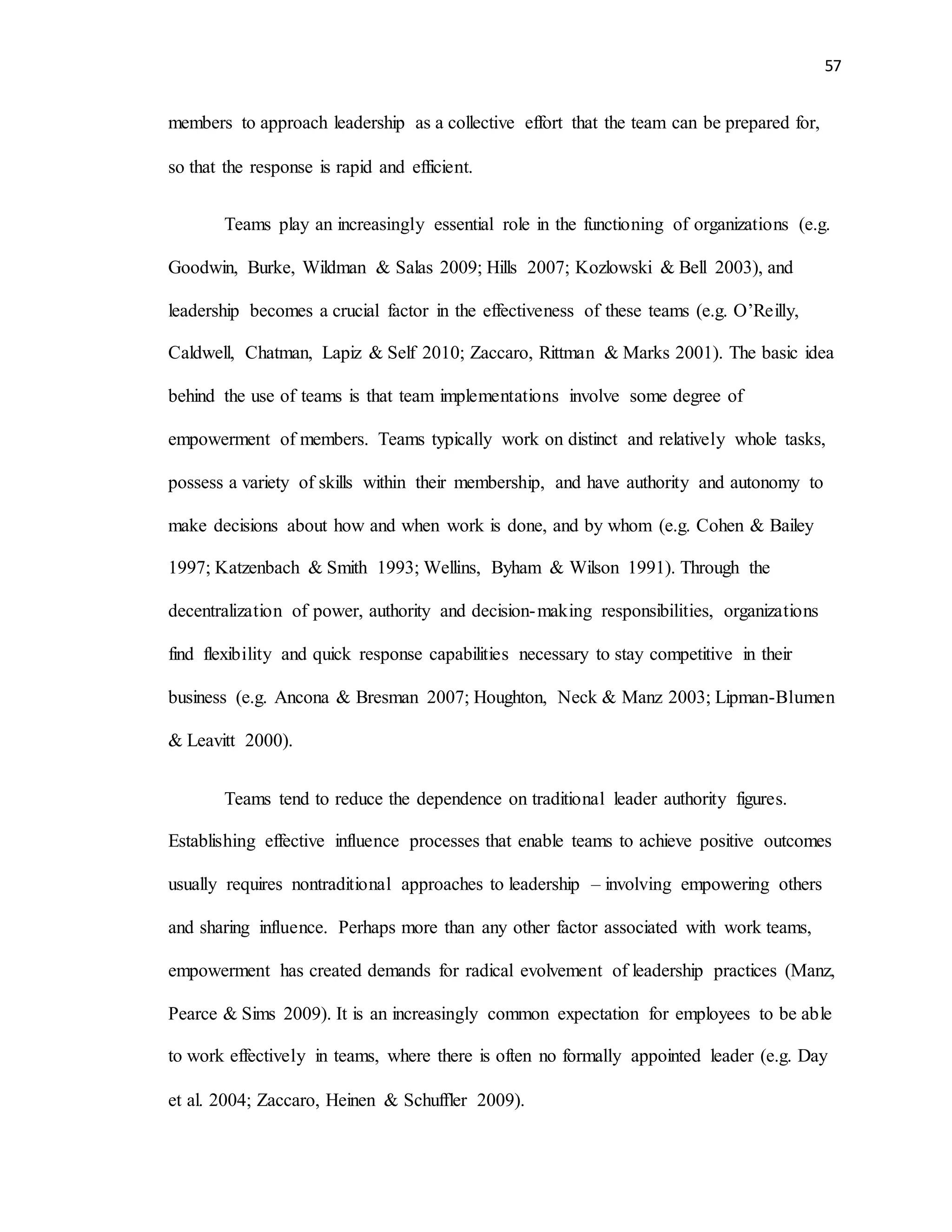 57
members to approach leadership as a collective effort that the team can be prepared for,
so that the response is rapid and efficient.
Teams play an increasingly essential role in the functioning of organizations (e.g.
Goodwin, Burke, Wildman & Salas 2009; Hills 2007; Kozlowski & Bell 2003), and
leadership becomes a crucial factor in the effectiveness of these teams (e.g. O’Reilly,
Caldwell, Chatman, Lapiz & Self 2010; Zaccaro, Rittman & Marks 2001). The basic idea
behind the use of teams is that team implementations involve some degree of
empowerment of members. Teams typically work on distinct and relatively whole tasks,
possess a variety of skills within their membership, and have authority and autonomy to
make decisions about how and when work is done, and by whom (e.g. Cohen & Bailey
1997; Katzenbach & Smith 1993; Wellins, Byham & Wilson 1991). Through the
decentralization of power, authority and decision-making responsibilities, organizations
find flexibility and quick response capabilities necessary to stay competitive in their
business (e.g. Ancona & Bresman 2007; Houghton, Neck & Manz 2003; Lipman-Blumen
& Leavitt 2000).
Teams tend to reduce the dependence on traditional leader authority figures.
Establishing effective influence processes that enable teams to achieve positive outcomes
usually requires nontraditional approaches to leadership – involving empowering others
and sharing influence. Perhaps more than any other factor associated with work teams,
empowerment has created demands for radical evolvement of leadership practices (Manz,
Pearce & Sims 2009). It is an increasingly common expectation for employees to be able
to work effectively in teams, where there is often no formally appointed leader (e.g. Day
et al. 2004; Zaccaro, Heinen & Schuffler 2009).
 