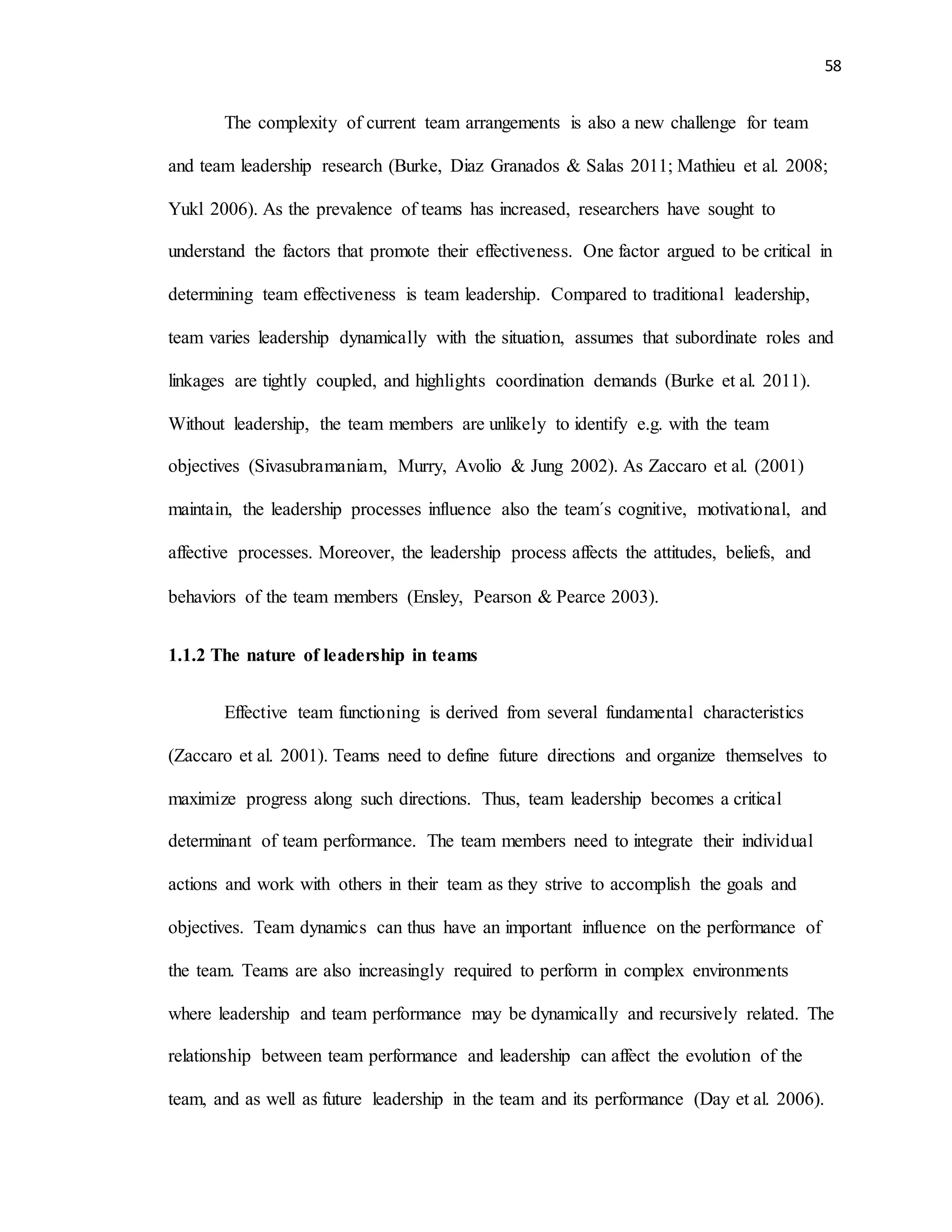 58
The complexity of current team arrangements is also a new challenge for team
and team leadership research (Burke, Diaz Granados & Salas 2011; Mathieu et al. 2008;
Yukl 2006). As the prevalence of teams has increased, researchers have sought to
understand the factors that promote their effectiveness. One factor argued to be critical in
determining team effectiveness is team leadership. Compared to traditional leadership,
team varies leadership dynamically with the situation, assumes that subordinate roles and
linkages are tightly coupled, and highlights coordination demands (Burke et al. 2011).
Without leadership, the team members are unlikely to identify e.g. with the team
objectives (Sivasubramaniam, Murry, Avolio & Jung 2002). As Zaccaro et al. (2001)
maintain, the leadership processes influence also the team´s cognitive, motivational, and
affective processes. Moreover, the leadership process affects the attitudes, beliefs, and
behaviors of the team members (Ensley, Pearson & Pearce 2003).
1.1.2 The nature of leadership in teams
Effective team functioning is derived from several fundamental characteristics
(Zaccaro et al. 2001). Teams need to define future directions and organize themselves to
maximize progress along such directions. Thus, team leadership becomes a critical
determinant of team performance. The team members need to integrate their individual
actions and work with others in their team as they strive to accomplish the goals and
objectives. Team dynamics can thus have an important influence on the performance of
the team. Teams are also increasingly required to perform in complex environments
where leadership and team performance may be dynamically and recursively related. The
relationship between team performance and leadership can affect the evolution of the
team, and as well as future leadership in the team and its performance (Day et al. 2006).
 