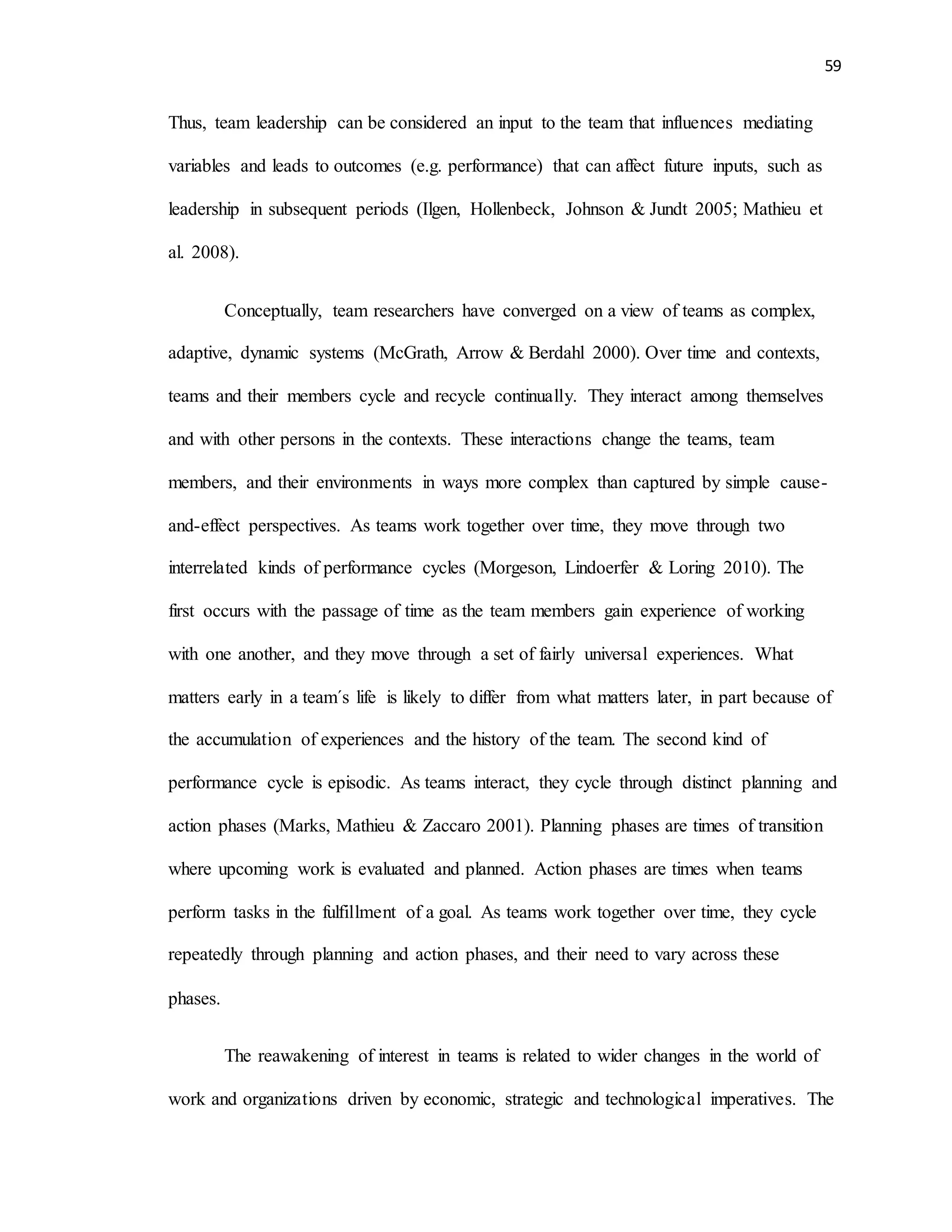 59
Thus, team leadership can be considered an input to the team that influences mediating
variables and leads to outcomes (e.g. performance) that can affect future inputs, such as
leadership in subsequent periods (Ilgen, Hollenbeck, Johnson & Jundt 2005; Mathieu et
al. 2008).
Conceptually, team researchers have converged on a view of teams as complex,
adaptive, dynamic systems (McGrath, Arrow & Berdahl 2000). Over time and contexts,
teams and their members cycle and recycle continually. They interact among themselves
and with other persons in the contexts. These interactions change the teams, team
members, and their environments in ways more complex than captured by simple cause-
and-effect perspectives. As teams work together over time, they move through two
interrelated kinds of performance cycles (Morgeson, Lindoerfer & Loring 2010). The
first occurs with the passage of time as the team members gain experience of working
with one another, and they move through a set of fairly universal experiences. What
matters early in a team´s life is likely to differ from what matters later, in part because of
the accumulation of experiences and the history of the team. The second kind of
performance cycle is episodic. As teams interact, they cycle through distinct planning and
action phases (Marks, Mathieu & Zaccaro 2001). Planning phases are times of transition
where upcoming work is evaluated and planned. Action phases are times when teams
perform tasks in the fulfillment of a goal. As teams work together over time, they cycle
repeatedly through planning and action phases, and their need to vary across these
phases.
The reawakening of interest in teams is related to wider changes in the world of
work and organizations driven by economic, strategic and technological imperatives. The
 