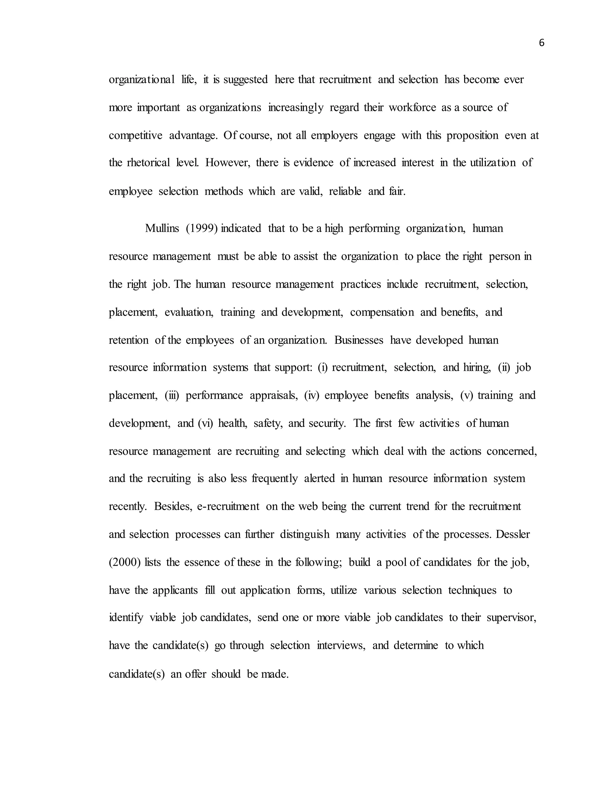 6
organizational life, it is suggested here that recruitment and selection has become ever
more important as organizations increasingly regard their workforce as a source of
competitive advantage. Of course, not all employers engage with this proposition even at
the rhetorical level. However, there is evidence of increased interest in the utilization of
employee selection methods which are valid, reliable and fair.
Mullins (1999) indicated that to be a high performing organization, human
resource management must be able to assist the organization to place the right person in
the right job. The human resource management practices include recruitment, selection,
placement, evaluation, training and development, compensation and benefits, and
retention of the employees of an organization. Businesses have developed human
resource information systems that support: (i) recruitment, selection, and hiring, (ii) job
placement, (iii) performance appraisals, (iv) employee benefits analysis, (v) training and
development, and (vi) health, safety, and security. The first few activities of human
resource management are recruiting and selecting which deal with the actions concerned,
and the recruiting is also less frequently alerted in human resource information system
recently. Besides, e-recruitment on the web being the current trend for the recruitment
and selection processes can further distinguish many activities of the processes. Dessler
(2000) lists the essence of these in the following; build a pool of candidates for the job,
have the applicants fill out application forms, utilize various selection techniques to
identify viable job candidates, send one or more viable job candidates to their supervisor,
have the candidate(s) go through selection interviews, and determine to which
candidate(s) an offer should be made.
 