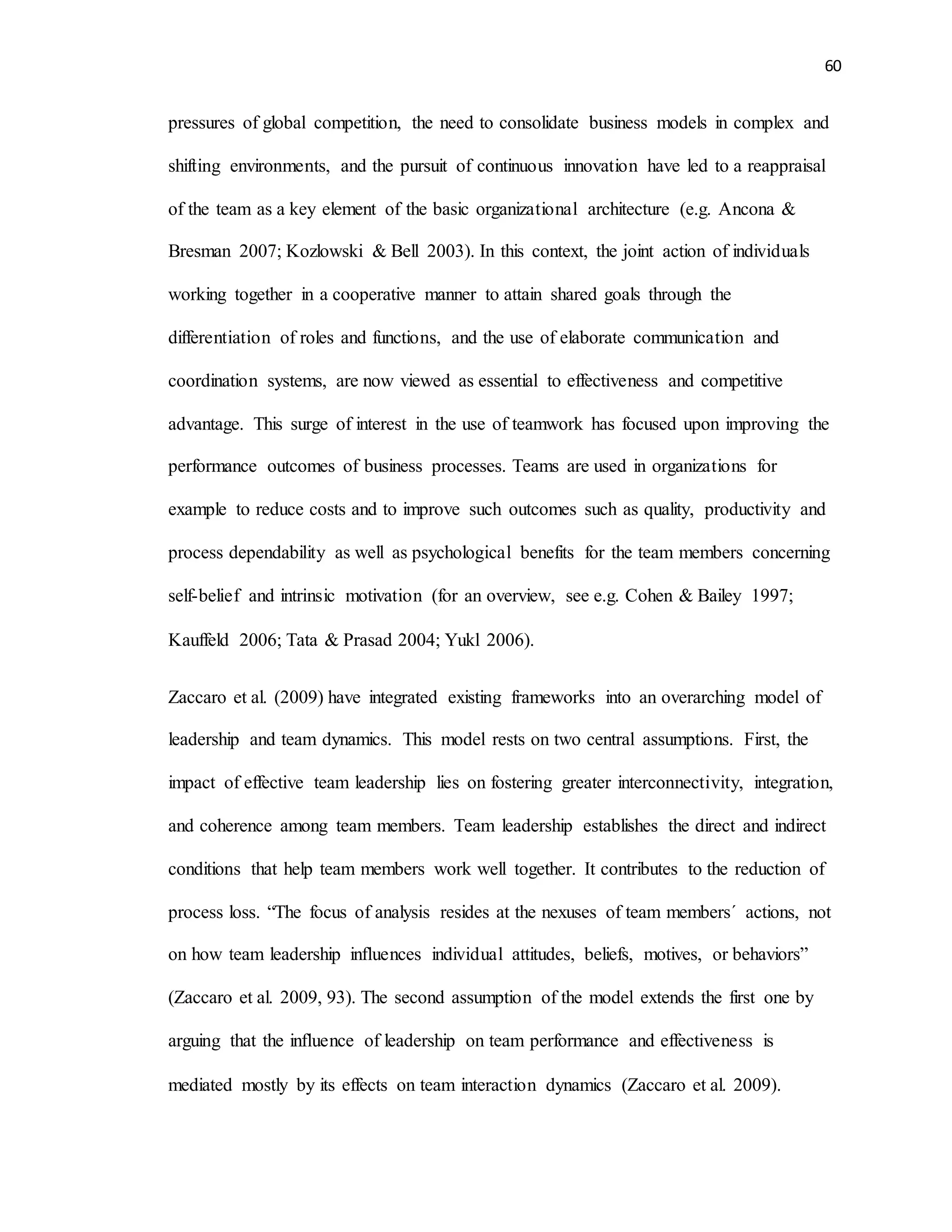 60
pressures of global competition, the need to consolidate business models in complex and
shifting environments, and the pursuit of continuous innovation have led to a reappraisal
of the team as a key element of the basic organizational architecture (e.g. Ancona &
Bresman 2007; Kozlowski & Bell 2003). In this context, the joint action of individuals
working together in a cooperative manner to attain shared goals through the
differentiation of roles and functions, and the use of elaborate communication and
coordination systems, are now viewed as essential to effectiveness and competitive
advantage. This surge of interest in the use of teamwork has focused upon improving the
performance outcomes of business processes. Teams are used in organizations for
example to reduce costs and to improve such outcomes such as quality, productivity and
process dependability as well as psychological benefits for the team members concerning
self-belief and intrinsic motivation (for an overview, see e.g. Cohen & Bailey 1997;
Kauffeld 2006; Tata & Prasad 2004; Yukl 2006).
Zaccaro et al. (2009) have integrated existing frameworks into an overarching model of
leadership and team dynamics. This model rests on two central assumptions. First, the
impact of effective team leadership lies on fostering greater interconnectivity, integration,
and coherence among team members. Team leadership establishes the direct and indirect
conditions that help team members work well together. It contributes to the reduction of
process loss. “The focus of analysis resides at the nexuses of team members´ actions, not
on how team leadership influences individual attitudes, beliefs, motives, or behaviors”
(Zaccaro et al. 2009, 93). The second assumption of the model extends the first one by
arguing that the influence of leadership on team performance and effectiveness is
mediated mostly by its effects on team interaction dynamics (Zaccaro et al. 2009).
 