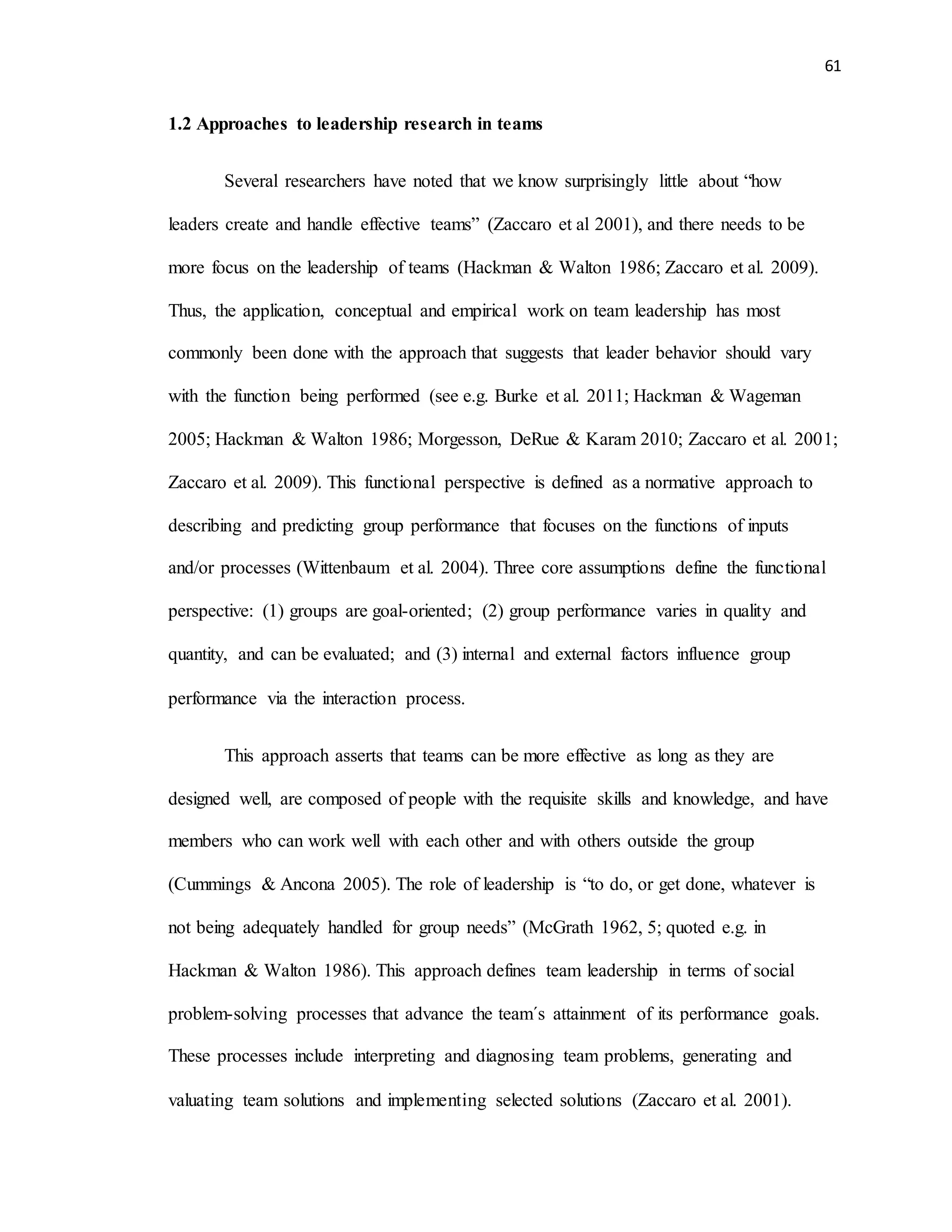 61
1.2 Approaches to leadership research in teams
Several researchers have noted that we know surprisingly little about “how
leaders create and handle effective teams” (Zaccaro et al 2001), and there needs to be
more focus on the leadership of teams (Hackman & Walton 1986; Zaccaro et al. 2009).
Thus, the application, conceptual and empirical work on team leadership has most
commonly been done with the approach that suggests that leader behavior should vary
with the function being performed (see e.g. Burke et al. 2011; Hackman & Wageman
2005; Hackman & Walton 1986; Morgesson, DeRue & Karam 2010; Zaccaro et al. 2001;
Zaccaro et al. 2009). This functional perspective is defined as a normative approach to
describing and predicting group performance that focuses on the functions of inputs
and/or processes (Wittenbaum et al. 2004). Three core assumptions define the functional
perspective: (1) groups are goal-oriented; (2) group performance varies in quality and
quantity, and can be evaluated; and (3) internal and external factors influence group
performance via the interaction process.
This approach asserts that teams can be more effective as long as they are
designed well, are composed of people with the requisite skills and knowledge, and have
members who can work well with each other and with others outside the group
(Cummings & Ancona 2005). The role of leadership is “to do, or get done, whatever is
not being adequately handled for group needs” (McGrath 1962, 5; quoted e.g. in
Hackman & Walton 1986). This approach defines team leadership in terms of social
problem-solving processes that advance the team´s attainment of its performance goals.
These processes include interpreting and diagnosing team problems, generating and
valuating team solutions and implementing selected solutions (Zaccaro et al. 2001).
 