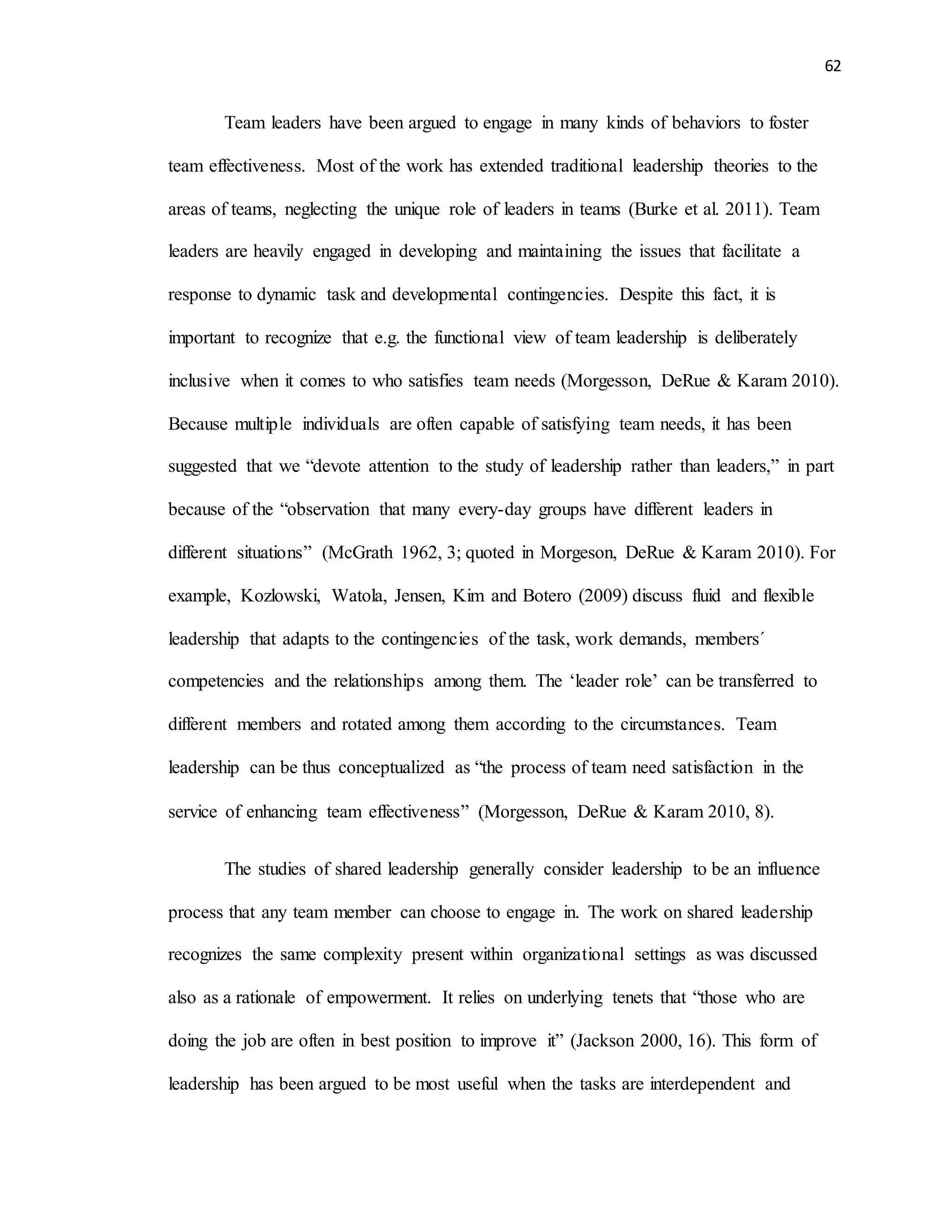 62
Team leaders have been argued to engage in many kinds of behaviors to foster
team effectiveness. Most of the work has extended traditional leadership theories to the
areas of teams, neglecting the unique role of leaders in teams (Burke et al. 2011). Team
leaders are heavily engaged in developing and maintaining the issues that facilitate a
response to dynamic task and developmental contingencies. Despite this fact, it is
important to recognize that e.g. the functional view of team leadership is deliberately
inclusive when it comes to who satisfies team needs (Morgesson, DeRue & Karam 2010).
Because multiple individuals are often capable of satisfying team needs, it has been
suggested that we “devote attention to the study of leadership rather than leaders,” in part
because of the “observation that many every-day groups have different leaders in
different situations” (McGrath 1962, 3; quoted in Morgeson, DeRue & Karam 2010). For
example, Kozlowski, Watola, Jensen, Kim and Botero (2009) discuss fluid and flexible
leadership that adapts to the contingencies of the task, work demands, members´
competencies and the relationships among them. The ‘leader role’ can be transferred to
different members and rotated among them according to the circumstances. Team
leadership can be thus conceptualized as “the process of team need satisfaction in the
service of enhancing team effectiveness” (Morgesson, DeRue & Karam 2010, 8).
The studies of shared leadership generally consider leadership to be an influence
process that any team member can choose to engage in. The work on shared leadership
recognizes the same complexity present within organizational settings as was discussed
also as a rationale of empowerment. It relies on underlying tenets that “those who are
doing the job are often in best position to improve it” (Jackson 2000, 16). This form of
leadership has been argued to be most useful when the tasks are interdependent and
 