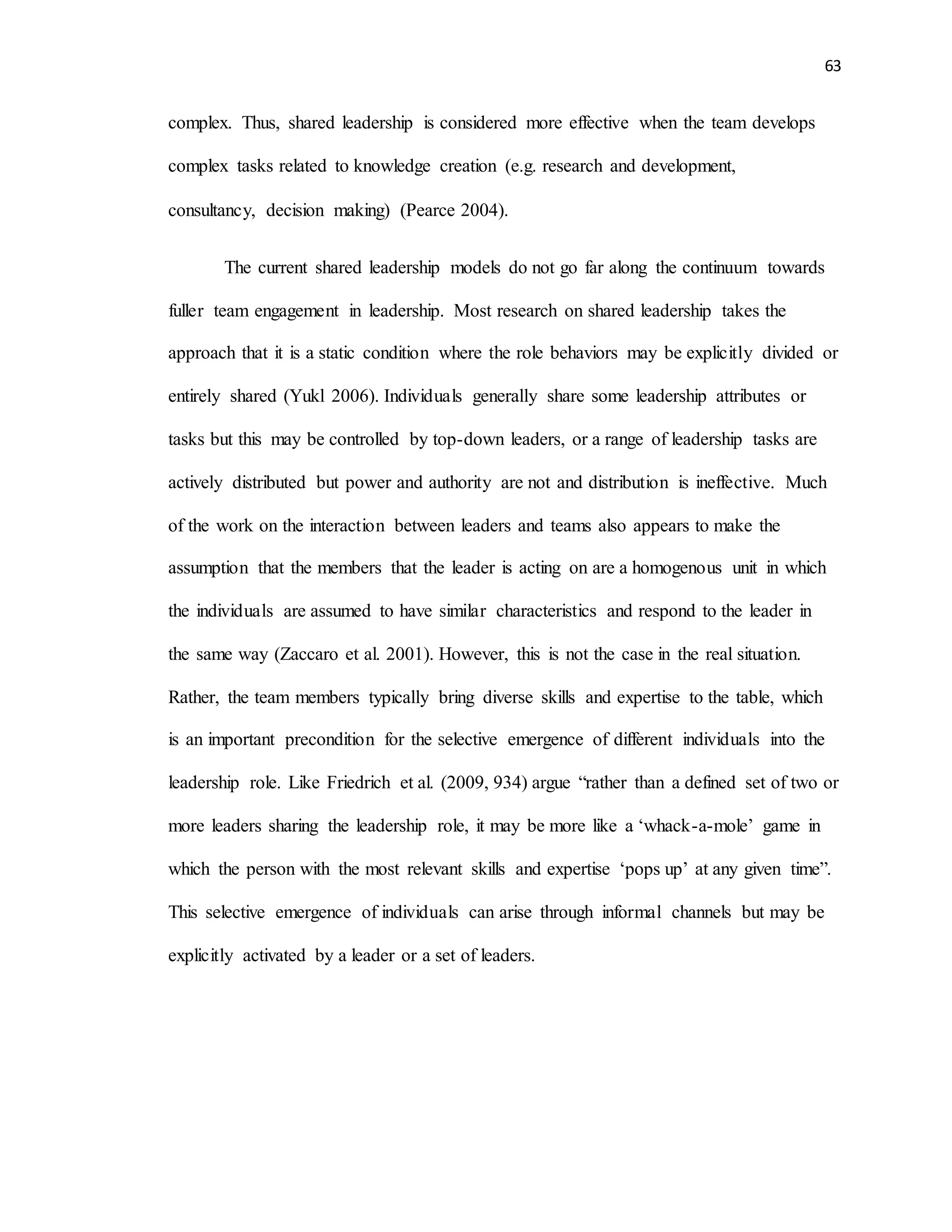 63
complex. Thus, shared leadership is considered more effective when the team develops
complex tasks related to knowledge creation (e.g. research and development,
consultancy, decision making) (Pearce 2004).
The current shared leadership models do not go far along the continuum towards
fuller team engagement in leadership. Most research on shared leadership takes the
approach that it is a static condition where the role behaviors may be explicitly divided or
entirely shared (Yukl 2006). Individuals generally share some leadership attributes or
tasks but this may be controlled by top-down leaders, or a range of leadership tasks are
actively distributed but power and authority are not and distribution is ineffective. Much
of the work on the interaction between leaders and teams also appears to make the
assumption that the members that the leader is acting on are a homogenous unit in which
the individuals are assumed to have similar characteristics and respond to the leader in
the same way (Zaccaro et al. 2001). However, this is not the case in the real situation.
Rather, the team members typically bring diverse skills and expertise to the table, which
is an important precondition for the selective emergence of different individuals into the
leadership role. Like Friedrich et al. (2009, 934) argue “rather than a defined set of two or
more leaders sharing the leadership role, it may be more like a ‘whack-a-mole’ game in
which the person with the most relevant skills and expertise ‘pops up’ at any given time”.
This selective emergence of individuals can arise through informal channels but may be
explicitly activated by a leader or a set of leaders.
 