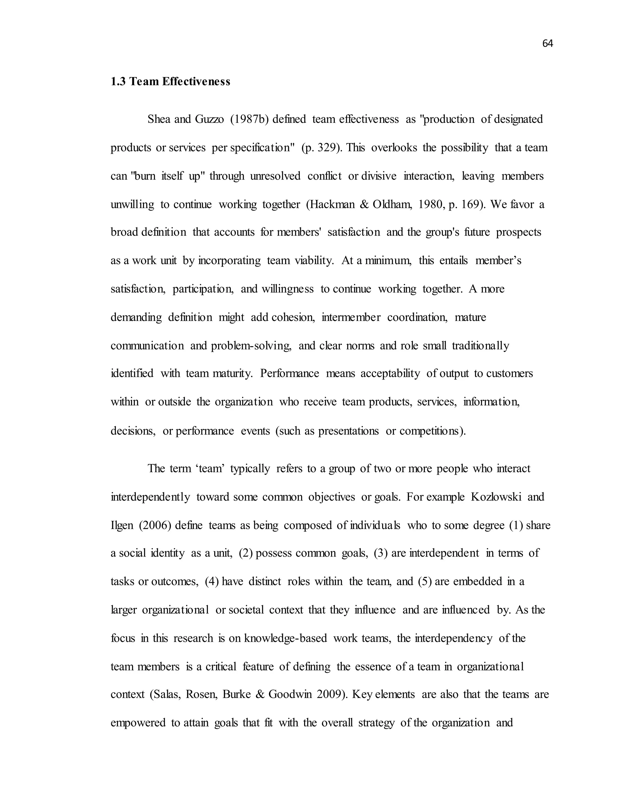 64
1.3 Team Effectiveness
Shea and Guzzo (1987b) defined team effectiveness as "production of designated
products or services per specification" (p. 329). This overlooks the possibility that a team
can "burn itself up" through unresolved conflict or divisive interaction, leaving members
unwilling to continue working together (Hackman & Oldham, 1980, p. 169). We favor a
broad definition that accounts for members' satisfaction and the group's future prospects
as a work unit by incorporating team viability. At a minimum, this entails member’s
satisfaction, participation, and willingness to continue working together. A more
demanding definition might add cohesion, intermember coordination, mature
communication and problem-solving, and clear norms and role small traditionally
identified with team maturity. Performance means acceptability of output to customers
within or outside the organization who receive team products, services, information,
decisions, or performance events (such as presentations or competitions).
The term ‘team’ typically refers to a group of two or more people who interact
interdependently toward some common objectives or goals. For example Kozlowski and
Ilgen (2006) define teams as being composed of individuals who to some degree (1) share
a social identity as a unit, (2) possess common goals, (3) are interdependent in terms of
tasks or outcomes, (4) have distinct roles within the team, and (5) are embedded in a
larger organizational or societal context that they influence and are influenced by. As the
focus in this research is on knowledge-based work teams, the interdependency of the
team members is a critical feature of defining the essence of a team in organizational
context (Salas, Rosen, Burke & Goodwin 2009). Key elements are also that the teams are
empowered to attain goals that fit with the overall strategy of the organization and
 