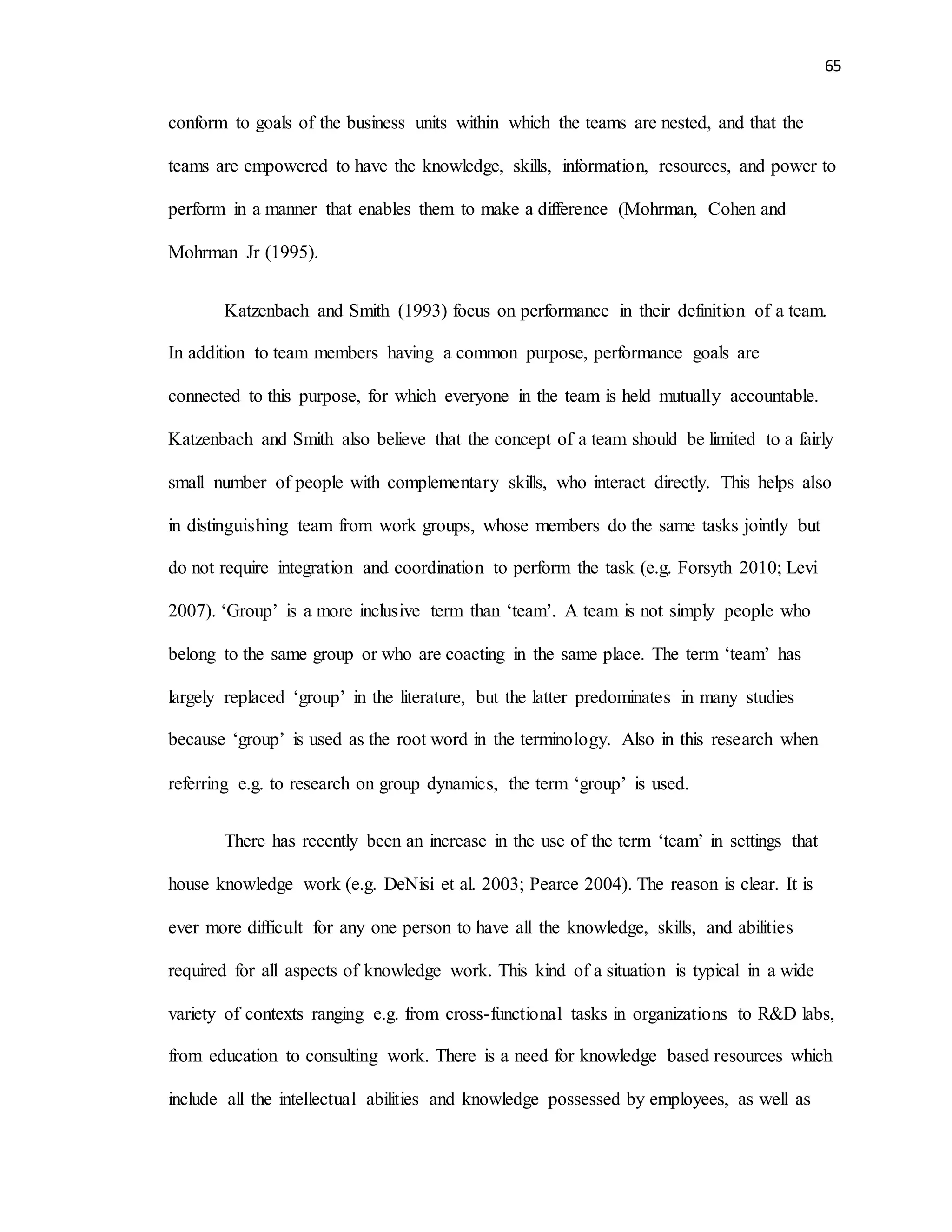 65
conform to goals of the business units within which the teams are nested, and that the
teams are empowered to have the knowledge, skills, information, resources, and power to
perform in a manner that enables them to make a difference (Mohrman, Cohen and
Mohrman Jr (1995).
Katzenbach and Smith (1993) focus on performance in their definition of a team.
In addition to team members having a common purpose, performance goals are
connected to this purpose, for which everyone in the team is held mutually accountable.
Katzenbach and Smith also believe that the concept of a team should be limited to a fairly
small number of people with complementary skills, who interact directly. This helps also
in distinguishing team from work groups, whose members do the same tasks jointly but
do not require integration and coordination to perform the task (e.g. Forsyth 2010; Levi
2007). ‘Group’ is a more inclusive term than ‘team’. A team is not simply people who
belong to the same group or who are coacting in the same place. The term ‘team’ has
largely replaced ‘group’ in the literature, but the latter predominates in many studies
because ‘group’ is used as the root word in the terminology. Also in this research when
referring e.g. to research on group dynamics, the term ‘group’ is used.
There has recently been an increase in the use of the term ‘team’ in settings that
house knowledge work (e.g. DeNisi et al. 2003; Pearce 2004). The reason is clear. It is
ever more difficult for any one person to have all the knowledge, skills, and abilities
required for all aspects of knowledge work. This kind of a situation is typical in a wide
variety of contexts ranging e.g. from cross-functional tasks in organizations to R&D labs,
from education to consulting work. There is a need for knowledge based resources which
include all the intellectual abilities and knowledge possessed by employees, as well as
 