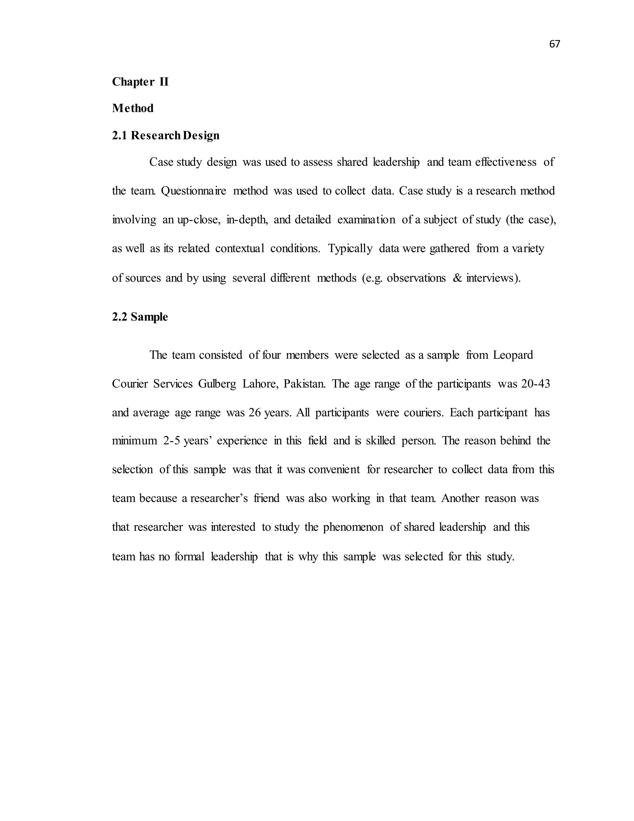 67
Chapter II
Method
2.1 ResearchDesign
Case study design was used to assess shared leadership and team effectiveness of
the team. Questionnaire method was used to collect data. Case study is a research method
involving an up-close, in-depth, and detailed examination of a subject of study (the case),
as well as its related contextual conditions. Typically data were gathered from a variety
of sources and by using several different methods (e.g. observations & interviews).
2.2 Sample
The team consisted of four members were selected as a sample from Leopard
Courier Services Gulberg Lahore, Pakistan. The age range of the participants was 20-43
and average age range was 26 years. All participants were couriers. Each participant has
minimum 2-5 years’ experience in this field and is skilled person. The reason behind the
selection of this sample was that it was convenient for researcher to collect data from this
team because a researcher’s friend was also working in that team. Another reason was
that researcher was interested to study the phenomenon of shared leadership and this
team has no formal leadership that is why this sample was selected for this study.
 