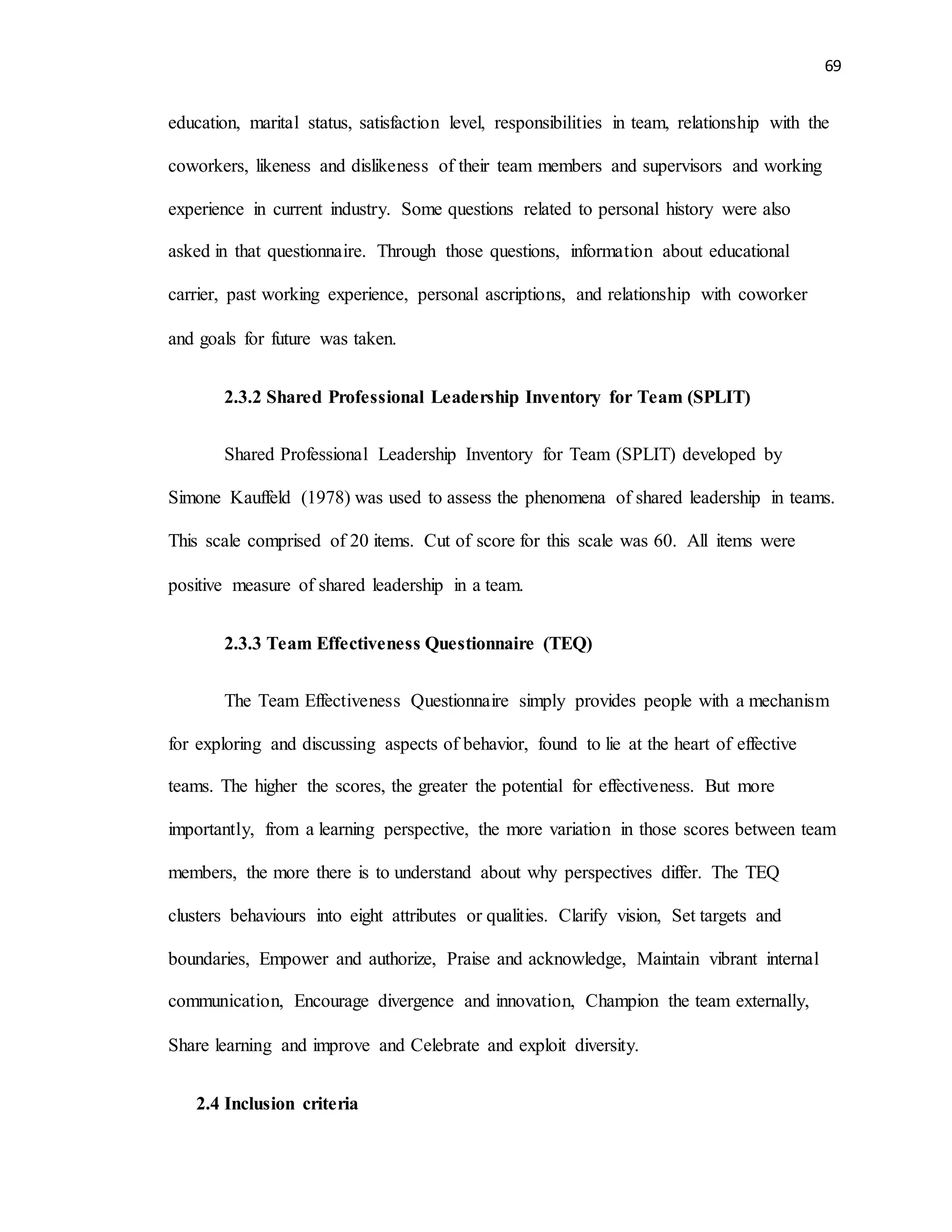 69
education, marital status, satisfaction level, responsibilities in team, relationship with the
coworkers, likeness and dislikeness of their team members and supervisors and working
experience in current industry. Some questions related to personal history were also
asked in that questionnaire. Through those questions, information about educational
carrier, past working experience, personal ascriptions, and relationship with coworker
and goals for future was taken.
2.3.2 Shared Professional Leadership Inventory for Team (SPLIT)
Shared Professional Leadership Inventory for Team (SPLIT) developed by
Simone Kauffeld (1978) was used to assess the phenomena of shared leadership in teams.
This scale comprised of 20 items. Cut of score for this scale was 60. All items were
positive measure of shared leadership in a team.
2.3.3 Team Effectiveness Questionnaire (TEQ)
The Team Effectiveness Questionnaire simply provides people with a mechanism
for exploring and discussing aspects of behavior, found to lie at the heart of effective
teams. The higher the scores, the greater the potential for effectiveness. But more
importantly, from a learning perspective, the more variation in those scores between team
members, the more there is to understand about why perspectives differ. The TEQ
clusters behaviours into eight attributes or qualities. Clarify vision, Set targets and
boundaries, Empower and authorize, Praise and acknowledge, Maintain vibrant internal
communication, Encourage divergence and innovation, Champion the team externally,
Share learning and improve and Celebrate and exploit diversity.
2.4 Inclusion criteria
 