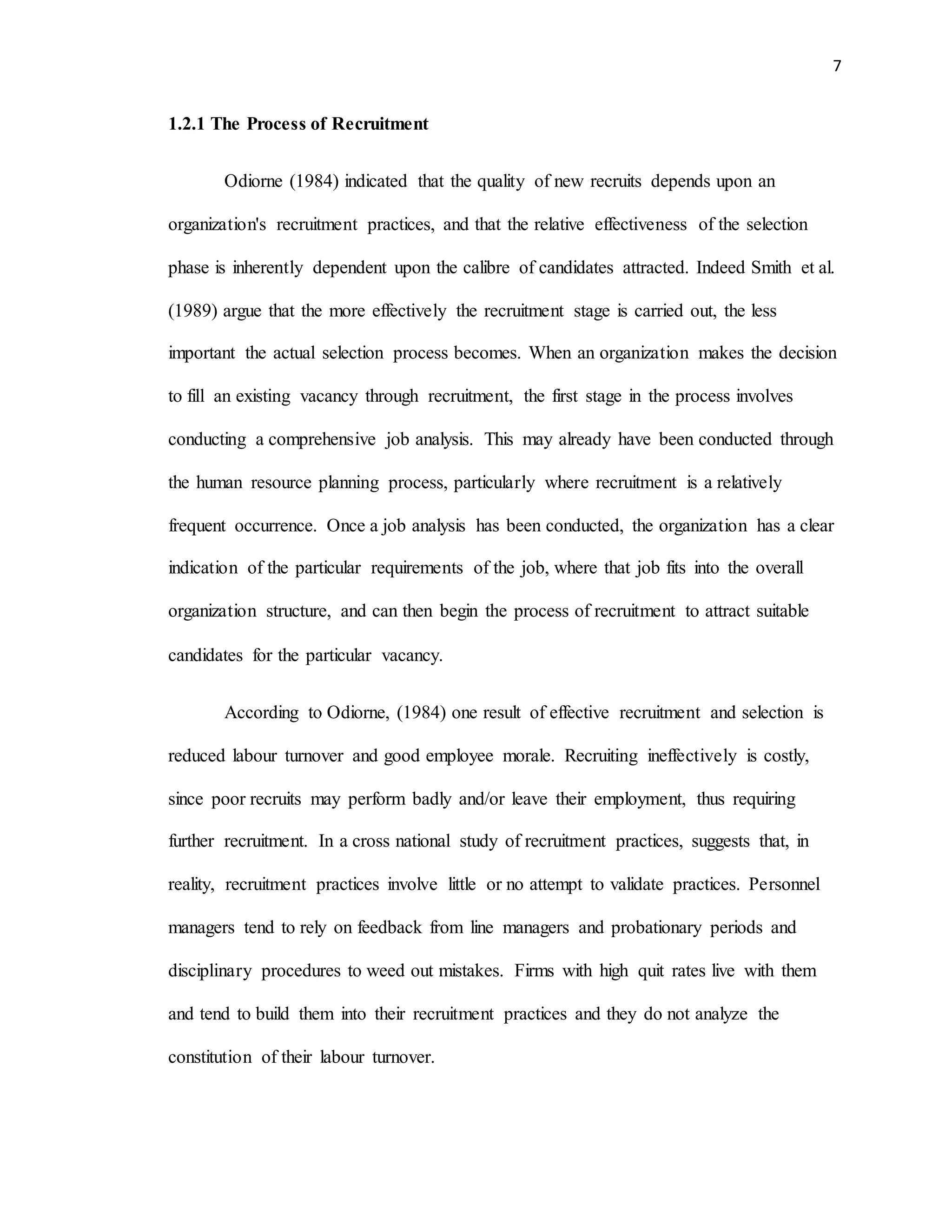 7
1.2.1 The Process of Recruitment
Odiorne (1984) indicated that the quality of new recruits depends upon an
organization's recruitment practices, and that the relative effectiveness of the selection
phase is inherently dependent upon the calibre of candidates attracted. Indeed Smith et al.
(1989) argue that the more effectively the recruitment stage is carried out, the less
important the actual selection process becomes. When an organization makes the decision
to fill an existing vacancy through recruitment, the first stage in the process involves
conducting a comprehensive job analysis. This may already have been conducted through
the human resource planning process, particularly where recruitment is a relatively
frequent occurrence. Once a job analysis has been conducted, the organization has a clear
indication of the particular requirements of the job, where that job fits into the overall
organization structure, and can then begin the process of recruitment to attract suitable
candidates for the particular vacancy.
According to Odiorne, (1984) one result of effective recruitment and selection is
reduced labour turnover and good employee morale. Recruiting ineffectively is costly,
since poor recruits may perform badly and/or leave their employment, thus requiring
further recruitment. In a cross national study of recruitment practices, suggests that, in
reality, recruitment practices involve little or no attempt to validate practices. Personnel
managers tend to rely on feedback from line managers and probationary periods and
disciplinary procedures to weed out mistakes. Firms with high quit rates live with them
and tend to build them into their recruitment practices and they do not analyze the
constitution of their labour turnover.
 