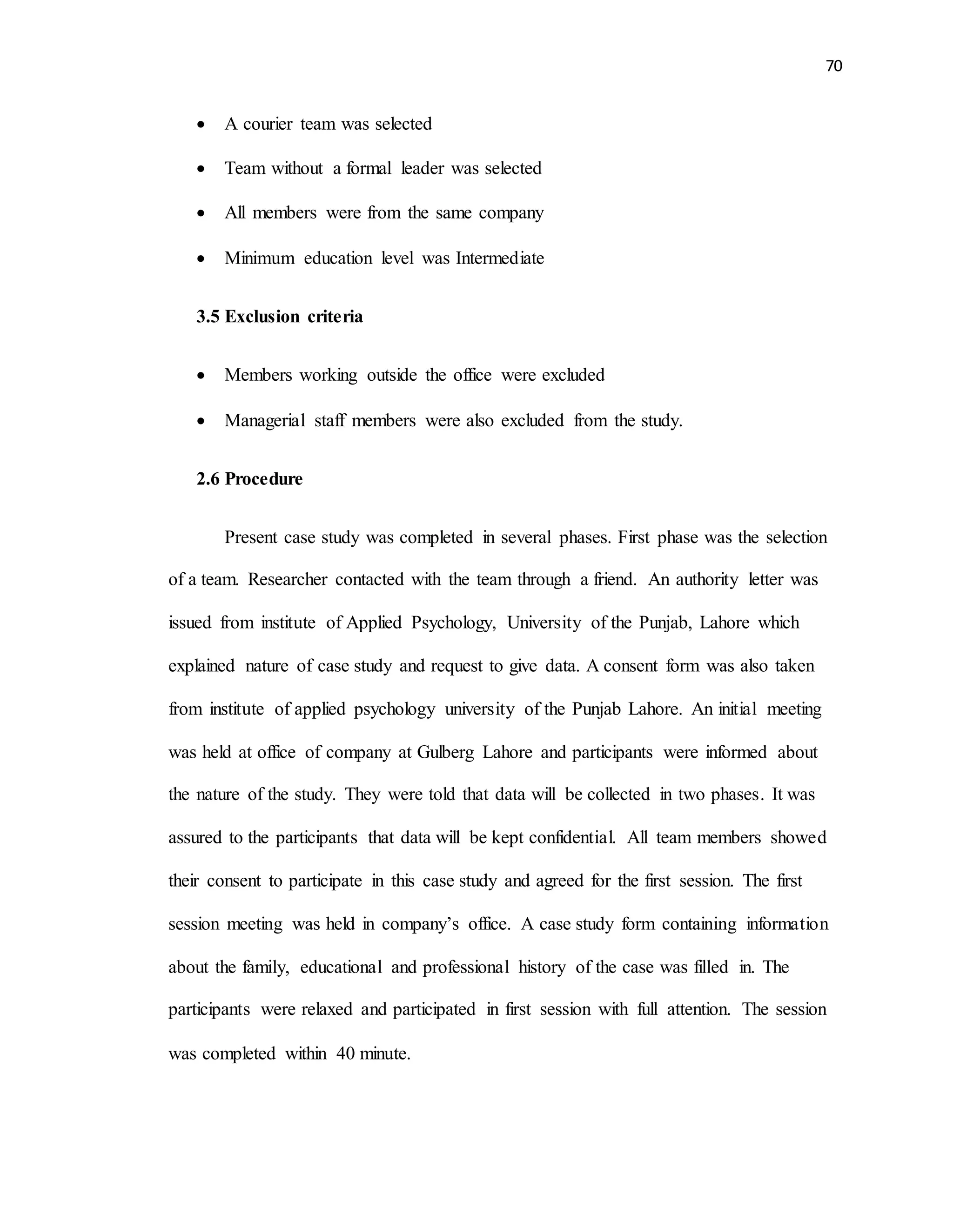 70
 A courier team was selected
 Team without a formal leader was selected
 All members were from the same company
 Minimum education level was Intermediate
3.5 Exclusion criteria
 Members working outside the office were excluded
 Managerial staff members were also excluded from the study.
2.6 Procedure
Present case study was completed in several phases. First phase was the selection
of a team. Researcher contacted with the team through a friend. An authority letter was
issued from institute of Applied Psychology, University of the Punjab, Lahore which
explained nature of case study and request to give data. A consent form was also taken
from institute of applied psychology university of the Punjab Lahore. An initial meeting
was held at office of company at Gulberg Lahore and participants were informed about
the nature of the study. They were told that data will be collected in two phases. It was
assured to the participants that data will be kept confidential. All team members showed
their consent to participate in this case study and agreed for the first session. The first
session meeting was held in company’s office. A case study form containing information
about the family, educational and professional history of the case was filled in. The
participants were relaxed and participated in first session with full attention. The session
was completed within 40 minute.
 