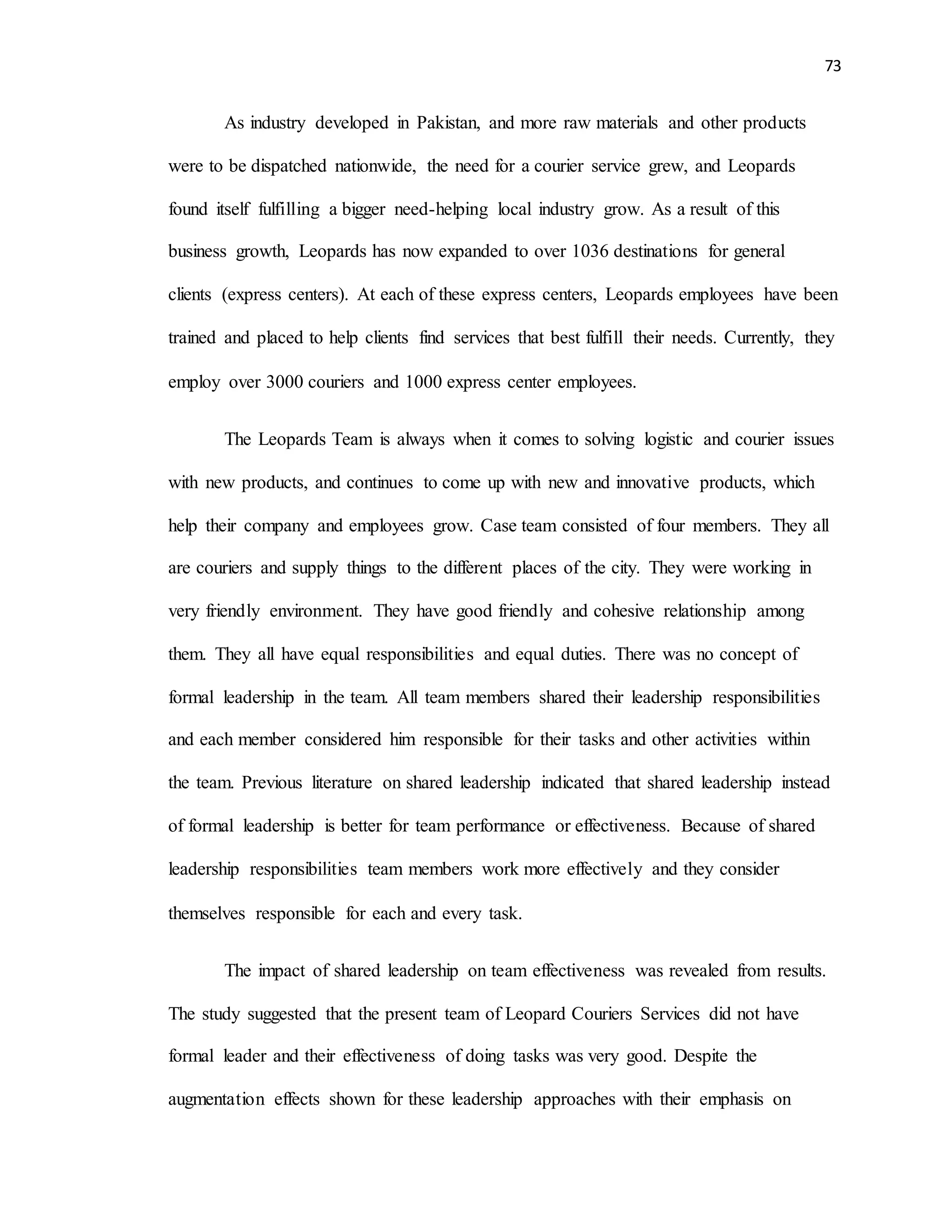 73
As industry developed in Pakistan, and more raw materials and other products
were to be dispatched nationwide, the need for a courier service grew, and Leopards
found itself fulfilling a bigger need-helping local industry grow. As a result of this
business growth, Leopards has now expanded to over 1036 destinations for general
clients (express centers). At each of these express centers, Leopards employees have been
trained and placed to help clients find services that best fulfill their needs. Currently, they
employ over 3000 couriers and 1000 express center employees.
The Leopards Team is always when it comes to solving logistic and courier issues
with new products, and continues to come up with new and innovative products, which
help their company and employees grow. Case team consisted of four members. They all
are couriers and supply things to the different places of the city. They were working in
very friendly environment. They have good friendly and cohesive relationship among
them. They all have equal responsibilities and equal duties. There was no concept of
formal leadership in the team. All team members shared their leadership responsibilities
and each member considered him responsible for their tasks and other activities within
the team. Previous literature on shared leadership indicated that shared leadership instead
of formal leadership is better for team performance or effectiveness. Because of shared
leadership responsibilities team members work more effectively and they consider
themselves responsible for each and every task.
The impact of shared leadership on team effectiveness was revealed from results.
The study suggested that the present team of Leopard Couriers Services did not have
formal leader and their effectiveness of doing tasks was very good. Despite the
augmentation effects shown for these leadership approaches with their emphasis on
 