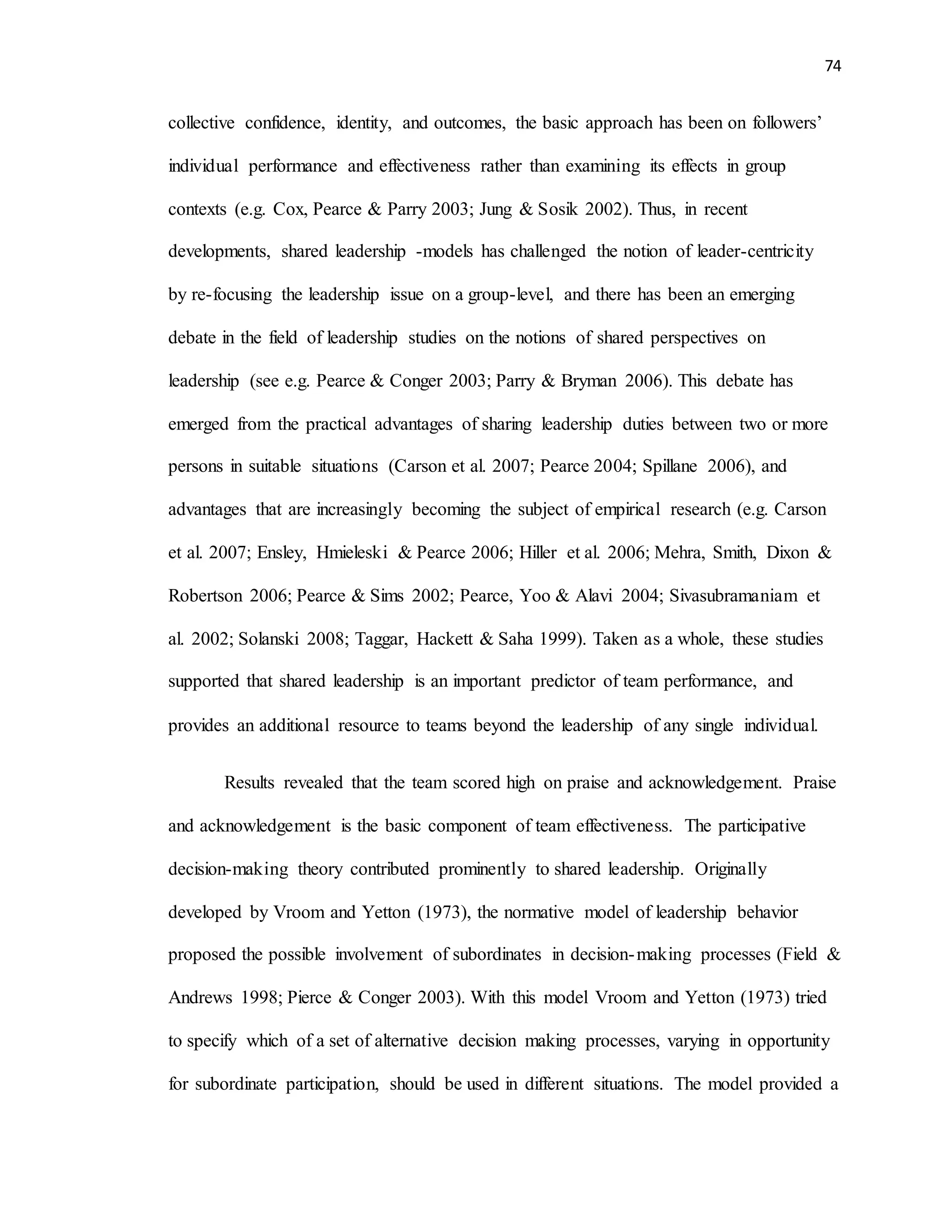 74
collective confidence, identity, and outcomes, the basic approach has been on followers’
individual performance and effectiveness rather than examining its effects in group
contexts (e.g. Cox, Pearce & Parry 2003; Jung & Sosik 2002). Thus, in recent
developments, shared leadership -models has challenged the notion of leader-centricity
by re-focusing the leadership issue on a group-level, and there has been an emerging
debate in the field of leadership studies on the notions of shared perspectives on
leadership (see e.g. Pearce & Conger 2003; Parry & Bryman 2006). This debate has
emerged from the practical advantages of sharing leadership duties between two or more
persons in suitable situations (Carson et al. 2007; Pearce 2004; Spillane 2006), and
advantages that are increasingly becoming the subject of empirical research (e.g. Carson
et al. 2007; Ensley, Hmieleski & Pearce 2006; Hiller et al. 2006; Mehra, Smith, Dixon &
Robertson 2006; Pearce & Sims 2002; Pearce, Yoo & Alavi 2004; Sivasubramaniam et
al. 2002; Solanski 2008; Taggar, Hackett & Saha 1999). Taken as a whole, these studies
supported that shared leadership is an important predictor of team performance, and
provides an additional resource to teams beyond the leadership of any single individual.
Results revealed that the team scored high on praise and acknowledgement. Praise
and acknowledgement is the basic component of team effectiveness. The participative
decision-making theory contributed prominently to shared leadership. Originally
developed by Vroom and Yetton (1973), the normative model of leadership behavior
proposed the possible involvement of subordinates in decision-making processes (Field &
Andrews 1998; Pierce & Conger 2003). With this model Vroom and Yetton (1973) tried
to specify which of a set of alternative decision making processes, varying in opportunity
for subordinate participation, should be used in different situations. The model provided a
 