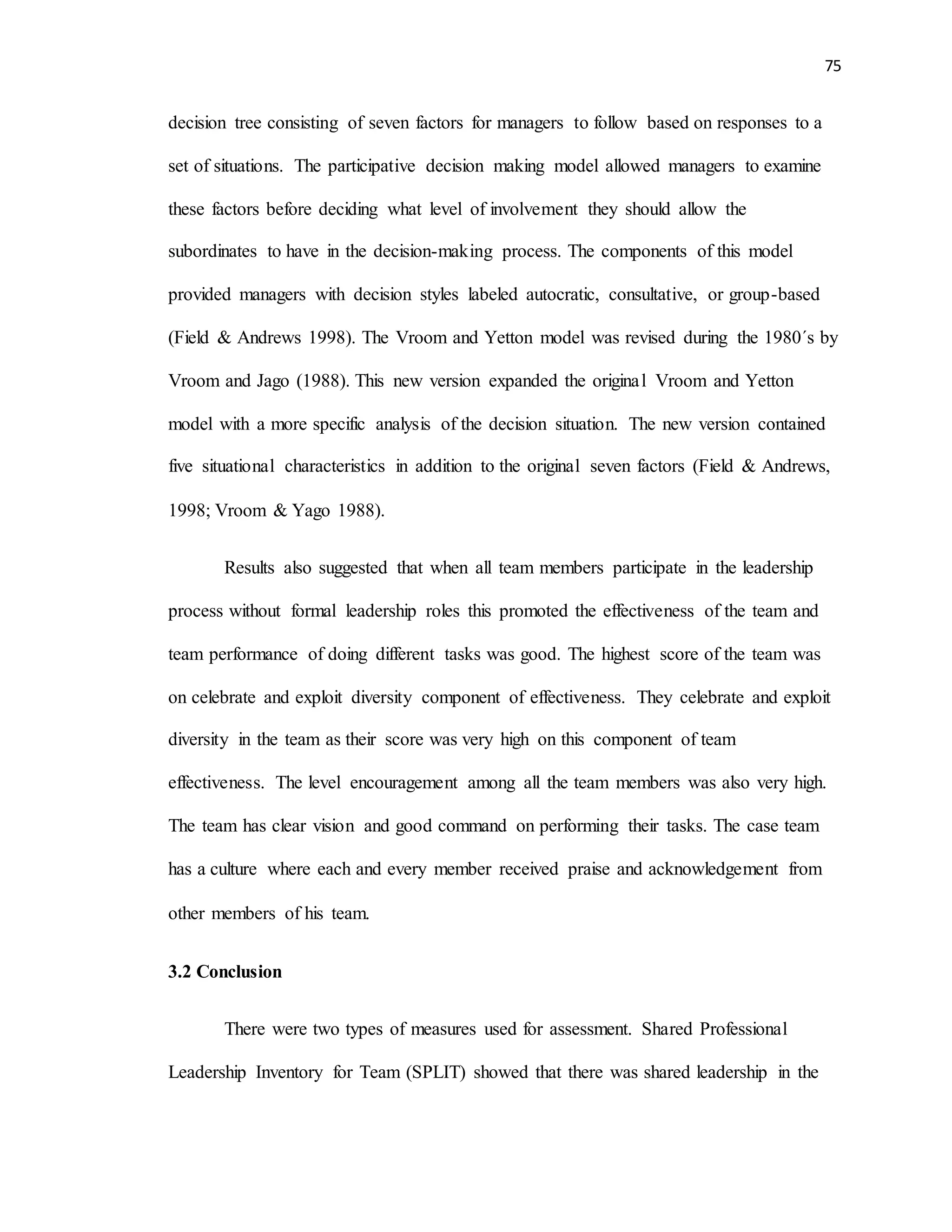 75
decision tree consisting of seven factors for managers to follow based on responses to a
set of situations. The participative decision making model allowed managers to examine
these factors before deciding what level of involvement they should allow the
subordinates to have in the decision-making process. The components of this model
provided managers with decision styles labeled autocratic, consultative, or group-based
(Field & Andrews 1998). The Vroom and Yetton model was revised during the 1980´s by
Vroom and Jago (1988). This new version expanded the original Vroom and Yetton
model with a more specific analysis of the decision situation. The new version contained
five situational characteristics in addition to the original seven factors (Field & Andrews,
1998; Vroom & Yago 1988).
Results also suggested that when all team members participate in the leadership
process without formal leadership roles this promoted the effectiveness of the team and
team performance of doing different tasks was good. The highest score of the team was
on celebrate and exploit diversity component of effectiveness. They celebrate and exploit
diversity in the team as their score was very high on this component of team
effectiveness. The level encouragement among all the team members was also very high.
The team has clear vision and good command on performing their tasks. The case team
has a culture where each and every member received praise and acknowledgement from
other members of his team.
3.2 Conclusion
There were two types of measures used for assessment. Shared Professional
Leadership Inventory for Team (SPLIT) showed that there was shared leadership in the
 