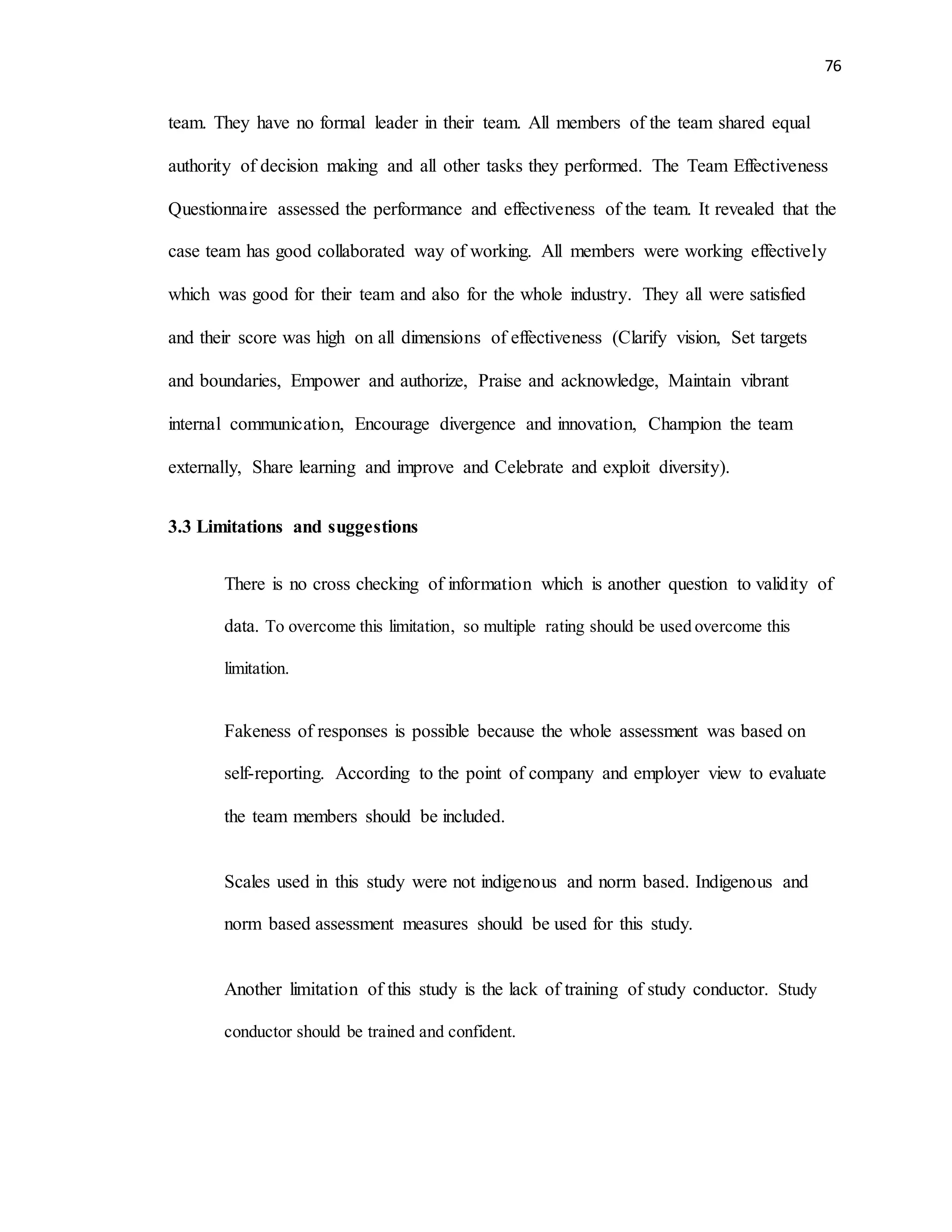 76
team. They have no formal leader in their team. All members of the team shared equal
authority of decision making and all other tasks they performed. The Team Effectiveness
Questionnaire assessed the performance and effectiveness of the team. It revealed that the
case team has good collaborated way of working. All members were working effectively
which was good for their team and also for the whole industry. They all were satisfied
and their score was high on all dimensions of effectiveness (Clarify vision, Set targets
and boundaries, Empower and authorize, Praise and acknowledge, Maintain vibrant
internal communication, Encourage divergence and innovation, Champion the team
externally, Share learning and improve and Celebrate and exploit diversity).
3.3 Limitations and suggestions
There is no cross checking of information which is another question to validity of
data. To overcome this limitation, so multiple rating should be used overcome this
limitation.
Fakeness of responses is possible because the whole assessment was based on
self-reporting. According to the point of company and employer view to evaluate
the team members should be included.
Scales used in this study were not indigenous and norm based. Indigenous and
norm based assessment measures should be used for this study.
Another limitation of this study is the lack of training of study conductor. Study
conductor should be trained and confident.
 