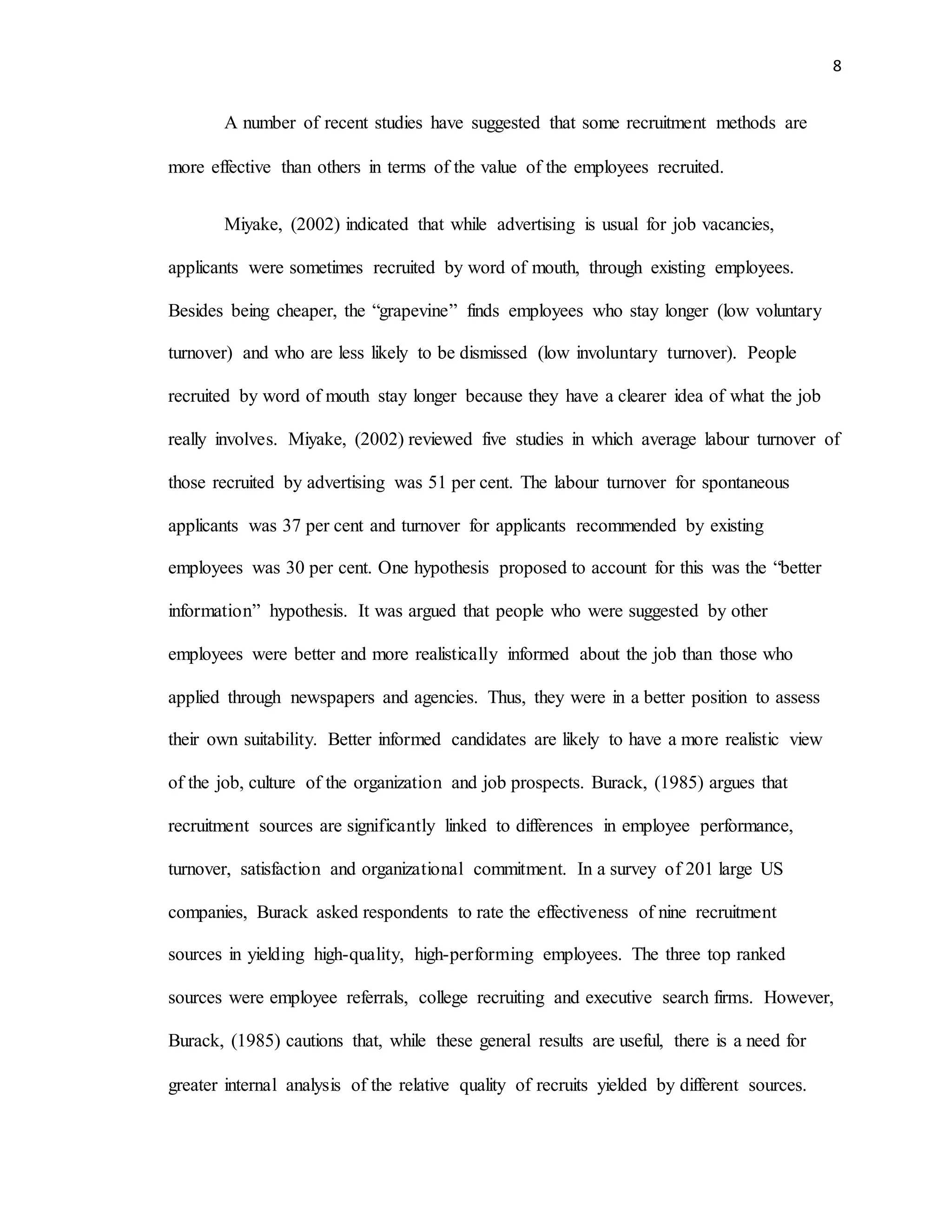 8
A number of recent studies have suggested that some recruitment methods are
more effective than others in terms of the value of the employees recruited.
Miyake, (2002) indicated that while advertising is usual for job vacancies,
applicants were sometimes recruited by word of mouth, through existing employees.
Besides being cheaper, the “grapevine” finds employees who stay longer (low voluntary
turnover) and who are less likely to be dismissed (low involuntary turnover). People
recruited by word of mouth stay longer because they have a clearer idea of what the job
really involves. Miyake, (2002) reviewed five studies in which average labour turnover of
those recruited by advertising was 51 per cent. The labour turnover for spontaneous
applicants was 37 per cent and turnover for applicants recommended by existing
employees was 30 per cent. One hypothesis proposed to account for this was the “better
information” hypothesis. It was argued that people who were suggested by other
employees were better and more realistically informed about the job than those who
applied through newspapers and agencies. Thus, they were in a better position to assess
their own suitability. Better informed candidates are likely to have a more realistic view
of the job, culture of the organization and job prospects. Burack, (1985) argues that
recruitment sources are significantly linked to differences in employee performance,
turnover, satisfaction and organizational commitment. In a survey of 201 large US
companies, Burack asked respondents to rate the effectiveness of nine recruitment
sources in yielding high-quality, high-performing employees. The three top ranked
sources were employee referrals, college recruiting and executive search firms. However,
Burack, (1985) cautions that, while these general results are useful, there is a need for
greater internal analysis of the relative quality of recruits yielded by different sources.
 