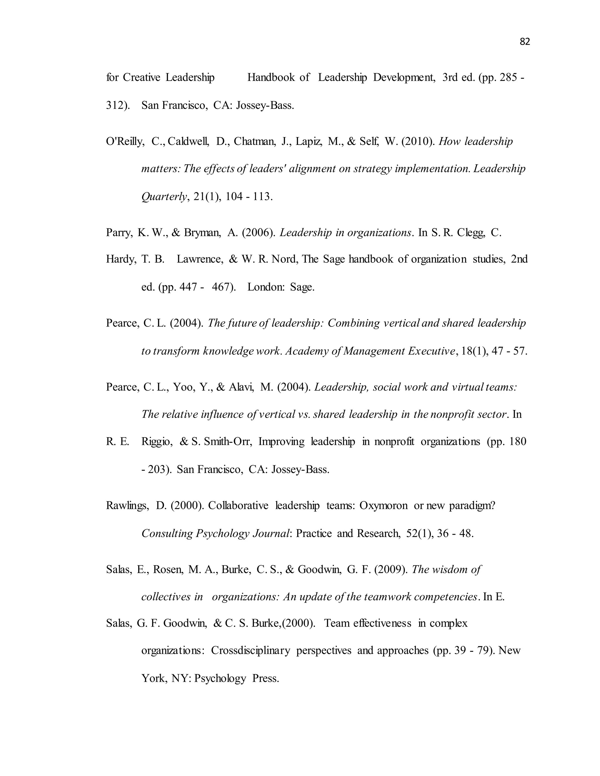 82
for Creative Leadership Handbook of Leadership Development, 3rd ed. (pp. 285 -
312). San Francisco, CA: Jossey-Bass.
O'Reilly, C., Caldwell, D., Chatman, J., Lapiz, M., & Self, W. (2010). How leadership
matters: The effects of leaders' alignment on strategy implementation. Leadership
Quarterly, 21(1), 104 - 113.
Parry, K. W., & Bryman, A. (2006). Leadership in organizations. In S. R. Clegg, C.
Hardy, T. B. Lawrence, & W. R. Nord, The Sage handbook of organization studies, 2nd
ed. (pp. 447 - 467). London: Sage.
Pearce, C. L. (2004). The future of leadership: Combining vertical and shared leadership
to transform knowledge work. Academy of Management Executive, 18(1), 47 - 57.
Pearce, C. L., Yoo, Y., & Alavi, M. (2004). Leadership, social work and virtual teams:
The relative influence of vertical vs. shared leadership in the nonprofit sector. In
R. E. Riggio, & S. Smith-Orr, Improving leadership in nonprofit organizations (pp. 180
- 203). San Francisco, CA: Jossey-Bass.
Rawlings, D. (2000). Collaborative leadership teams: Oxymoron or new paradigm?
Consulting Psychology Journal: Practice and Research, 52(1), 36 - 48.
Salas, E., Rosen, M. A., Burke, C. S., & Goodwin, G. F. (2009). The wisdom of
collectives in organizations: An update of the teamwork competencies. In E.
Salas, G. F. Goodwin, & C. S. Burke,(2000). Team effectiveness in complex
organizations: Crossdisciplinary perspectives and approaches (pp. 39 - 79). New
York, NY: Psychology Press.
 