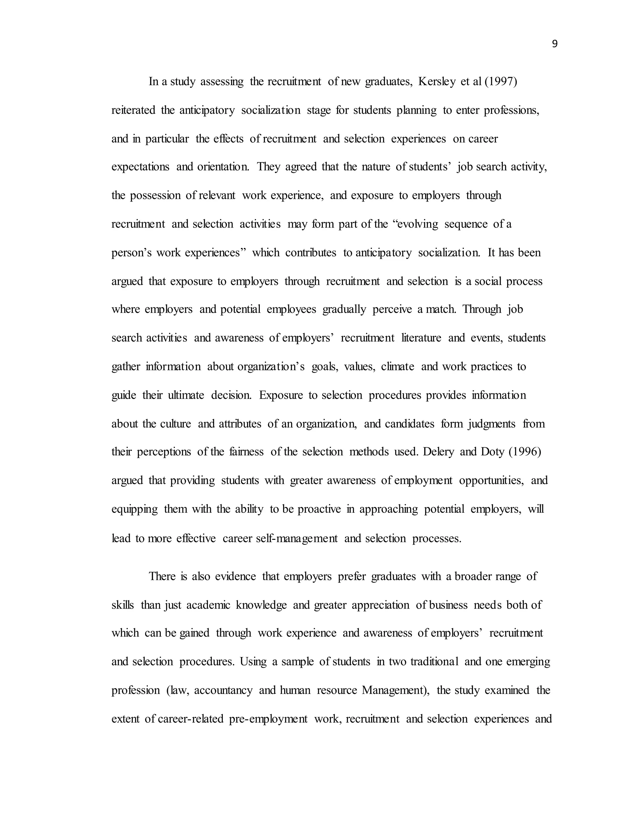 9
In a study assessing the recruitment of new graduates, Kersley et al (1997)
reiterated the anticipatory socialization stage for students planning to enter professions,
and in particular the effects of recruitment and selection experiences on career
expectations and orientation. They agreed that the nature of students’ job search activity,
the possession of relevant work experience, and exposure to employers through
recruitment and selection activities may form part of the “evolving sequence of a
person’s work experiences” which contributes to anticipatory socialization. It has been
argued that exposure to employers through recruitment and selection is a social process
where employers and potential employees gradually perceive a match. Through job
search activities and awareness of employers’ recruitment literature and events, students
gather information about organization’s goals, values, climate and work practices to
guide their ultimate decision. Exposure to selection procedures provides information
about the culture and attributes of an organization, and candidates form judgments from
their perceptions of the fairness of the selection methods used. Delery and Doty (1996)
argued that providing students with greater awareness of employment opportunities, and
equipping them with the ability to be proactive in approaching potential employers, will
lead to more effective career self-management and selection processes.
There is also evidence that employers prefer graduates with a broader range of
skills than just academic knowledge and greater appreciation of business needs both of
which can be gained through work experience and awareness of employers’ recruitment
and selection procedures. Using a sample of students in two traditional and one emerging
profession (law, accountancy and human resource Management), the study examined the
extent of career-related pre-employment work, recruitment and selection experiences and
 