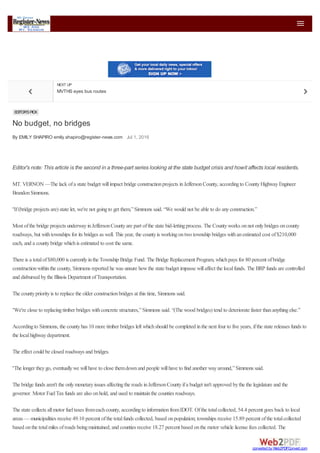  
EDITOR'SPICK
No budget, no bridges
By EMILY SHAPIRO emily.shapiro@register-news.com Jul 1, 2016
NEXT UP
MVTHS eyes bus routes
Editor's note: This article is the second in a three-part series looking at the state budget crisis and howit affects local residents.
MT. VERNON —The lack ofa state budget willimpact bridge constructionprojects inJeffersonCounty, accordingto CountyHighwayEngineer
BrandonSimmons.
“If(bridge projects are) state let, we're not goingto get them,”Simmons said. “We would not be able to do anyconstruction.”
Most ofthe bridge projects underwayinJeffersonCountyare part ofthe state bid-lettingprocess. The Countyworks onnot onlybridges oncounty
roadways, but withtownships for its bridges as well. This year, the countyis workingontwo township bridges withanestimated cost of$210,000
each, and a countybridge whichis estimated to cost the same.
There is a totalof$80,000 is currentlyinthe Township Bridge Fund. The Bridge Replacement Program, whichpays for 80 percent ofbridge
constructionwithinthe county, Simmons reported he was unsure howthe state budget impasse willaffect the localfunds. The BRP funds are controlled
and disbursed bythe Illinois Department ofTransportation.
The countypriorityis to replace the older constructionbridges at this time, Simmons said.
“We're close to replacingtimber bridges withconcrete structures,”Simmons said. “(The wood bridges) tend to deteriorate faster thananythingelse.”
Accordingto Simmons, the countyhas 10 more timber bridges left whichshould be completed inthe next four to five years, ifthe state releases funds to
the localhighwaydepartment.
The effect could be closed roadways and bridges.
“The longer theygo, eventuallywe willhave to close themdownand people willhave to find another wayaround,”Simmons said.
The bridge funds aren't the onlymonetaryissues affectingthe roads inJeffersonCountyifa budget isn't approved bythe the legislature and the
governor. Motor FuelTaxfunds are also onhold, and used to maintainthe counties roadways.
The state collects allmotor fueltaxes fromeachcounty, accordingto informationfromIDOT. Ofthe totalcollected, 54.4 percent goes back to local
areas — municipalities receive 49.10 percent ofthe totalfunds collected, based onpopulation; townships receive 15.89 percent ofthe totalcollected
based onthe totalmiles ofroads beingmaintained; and counties receive 18.27 percent based onthe motor vehicle license fees collected. The
converted by Web2PDFConvert.com
 