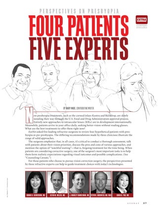 e y e n e t 37
ALFREDT.KAMAJIAN
P E R S P E C T I V E S O N P R E S B Y O P I A
FOURPATIENTS
FIVEEXPERTS
BONNIE A. HENDERSON, MD KEVIN M. MILLER, MD J. BRADLEY RANDLEMAN, MD STEVENI.ROSENFELD,MD,FACS SONIA H. YOO, MD
BY MARY WADE, CONTRIBUTING WRITER
New presbyopia treatments, such as the corneal inlays Kamra and Raindrop, are slowly
wending their way through the U.S. Food and Drug Administration approval process.
Entirely new approaches to intraocular lenses (IOLs) are in development internationally.
Meanwhile, patients arrive in your office daily, seeking better vision without reading glasses.
What are the best treatments to offer them right now?
EyeNet asked five leading refractive surgeons to review four hypothetical patients with pres-
byopia or pre-presbyopia. The differing recommendations made by these clinicians illustrate the
range of valid approaches.
The surgeons emphasize that, in all cases, it’s critical to conduct a thorough assessment, talk
with patients about their vision priorities, discuss the pros and cons of various approaches, and
mention the option of “watchful waiting”—that is, forgoing treatment for the time being. When
patients are considering corrective surgery, one of the surgeon’s most important tasks is to help
them form realistic expectations regarding visual outcomes and possible complications. (See
“Counseling Caveats.”)
For those patients who choose to pursue vision correction surgery, the perspectives presented
by these refractive experts can help to guide treatment choices with today’s technologies.
EXTRA
CONTENT
AVAILABLE
 