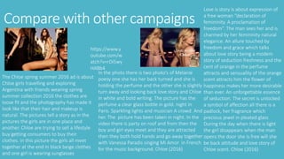 Compare with other campaigns
Love is story is about expression of
a free woman “declaration of
femininity. A proclamation of
freedom”. The man sees her and is
charmed by her femininity natural
elegance. An allure touched by
freedom and grace which talks
about love story being a modem
story of seduction freshness and the
cent of orange in the perfume
attracts and sensuality of the orange
scent attracts him the flower of
happiness makes her more desirable
than ever. An unforgettable essence
of seduction. The secret is unlocked
a symbol of affection all there is a
padlock, her fragrance which
precious jewel in pleated glass
During the day when there is light
the girl disappears when the man
opens the door she is free will she
be back attitude and love story of
Chloe scent. Chloe (2016)
In the photo there is two photo’s of Melanie
poesy one she has her back turned and she is
holding the perfume and the other she is slightly
turn away and looking back love story and Chloe
in white and bold writing. The picture has the
perfume a clear glass bottle in gold. night in
Paris. Sparkling lights and musician A crowd. And
her. The picture has been taken in night. In the
video there is party on roof and from then the
boy and girl eyes meet and they are attracted
then they both hold hands and go away together
with Vanessa Paradis singing Mi Amor in French
for the music background. Chloe (2016)
https://www.y
outube.com/w
atch?v=rDi5wy
HABb4
The Chloe spring summer 2016 ad is about
Chloe girls travelling and exploring
Argentina with friends wearing spring
summer collection 2016 the clothes are
loose fit and the photography has made it
look like that their hair and makeup is
natural. The pictures tell a story as in the
pictures the girls are in one place and
another. Chloe are trying to sell a lifestyle
buy getting consumers to buy their
clothes. in this picture the girls all meet
together at the end in black beige clothes
and one girl is wearing sunglasses
 