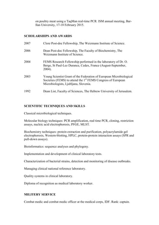 on poultry meat using a TaqMan real-time PCR. ISM annual meeting, Bar-
Ilan University, 17-18 February 2015.
SCHOLARSHIPS AND AWARDS
2007 Clore Post-doc Fellowship, The Weizmann Institute of Science.
2006 Dean Post-doc Fellowship, The Faculty of Biochemistry, The
Weizmann Institute of Science.
2004 FEMS Research Fellowship performed in the laboratory of Dr. O.
Berge, St Paul-Lez Durance, Cedex, France (August-September,
2004).
2003 Young Scientist Grant of the Federation of European Microbiological
Societies (FEMS) to attend the 1st
FEMS Congress of European
Microbiologists, Ljubljana, Slovenia.
1992 Dean List, Faculty of Sciences, The Hebrew University of Jerusalem.
SCIENTIFIC TECHNIQUES AND SKILLS
Classical microbiological techniques.
Molecular biology techniques: PCR amplification, real time PCR, cloning, restriction
assays, nucleic acid electrophoresis, PFGE, MLST.
Biochemistry techniques: protein extraction and purification, polyacrylamide gel
electrophoresis, Western-blotting, HPLC, protein-protein interaction assays (SPR and
pull-down assays).
Bioinformatics: sequence analyses and phylogeny.
Implementation and development of clinical laboratory tests.
Characterization of bacterial strains, detection and monitoring of disease outbreaks.
Managing clinical national reference laboratory.
Quality systems in clinical laboratory.
Diploma of recognition as medical laboratory worker.
MILITERY SERVICE
Combat medic and combat medic officer at the medical corps, IDF. Rank: captain.
 