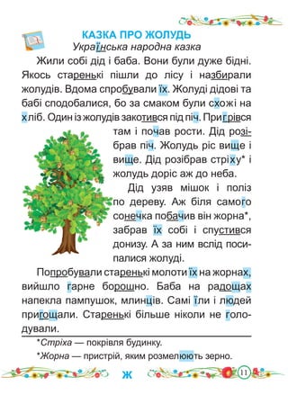 11
КАЗКА ПРО ЖОЛУДЬ
Українська народна казка
Жили собі дід і баба. Вони були дуже бідні.
Якось старенькі пішли до лісу і назбирали
жолудів. Вдома спробували їх. Жолуді дідові та
бабі сподобалися, бо за смаком були схожі на
хліб. Один із жолудів закотився під піч. Пригрівся
там і почав рости. Дід розі-
брав піч. Жолудь ріс вище і
вище. Дід розібрав стріху* і
жолудь доріс аж до неба.
Дід узяв мішок і поліз
по дереву. Аж біля самого
сонечка побачив він жорна*,
забрав їх собі і спустився
донизу. А за ним вслід поси-
палися жолуді.
Попробували старенькі молоти їх на жорнах,
вийшло гарне борошно. Баба на радощах
напекла пампушок, млинців. Самі їли і людей
пригощали. Старенькі більше ніколи не голо-
дували.
*Стріха — покрівля будинку.
*Жорна — пристрій, яким розмелюють зерно.
ж
 