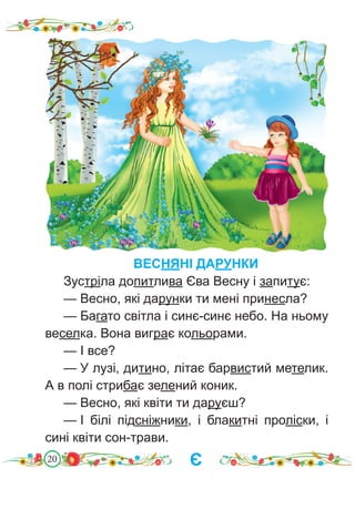 20
ВЕСНЯНІ ДАРУНКИ
Зустріла допитлива Єва Весну і запитує:
— Весно, які дарунки ти мені принесла?
— Багато світла і синє-синє небо. На ньому
веселка. Вона виграє кольорами.
— І все?
— У лузі, дитино, літає барвистий метелик.
А в полі стрибає зелений коник.
— Весно, які квіти ти даруєш?
— І білі підсніжники, і блакитні проліски, і
сині квіти сон-трави.
Є
 