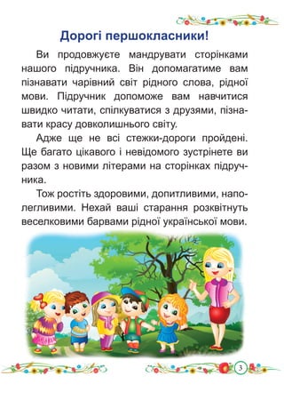 3
Дорогі першокласники!
Ви продовжуєте мандрувати сторінками
нашого підручника. Він допомагатиме вам
пізнавати чарівний світ рідного слова, рідної
мови. Підручник допоможе вам навчитися
швидко читати, спілкуватися з друзями, пізна-
вати красу довколишнього світу.
Адже ще не всі стежки-дороги пройдені.
Ще багато цікавого і невідомого зустрінете ви
разом з новими літерами на сторінках підруч-
ника.
Тож ростіть здоровими, допитливими, напо-
легливими. Нехай ваші старання розквітнуть
веселковими барвами рідної української мови.
 