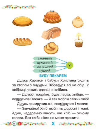 36
БУДУ ПЕКАРЕМ
Дідусь Харитон і бабуся Христина сидять
за столом з онуками. Зібралися всі на обід. У
хлібниці лежить запашна хлібина.
— Дідусю, подайте, будь ласка, хлібця, —
попросила Оленка. — Я так люблю свіжий хліб!
Дідусь примружив очі, посміхнувся і мовив:
— Звичайно! Хліб люблять дорослі і малі.
Адже, недаремно кажуть, що хліб — усьому
голова. Без хліба ніхто не може прожити.
?
смачний
духмяний
запашний
пухкий
Х
 
