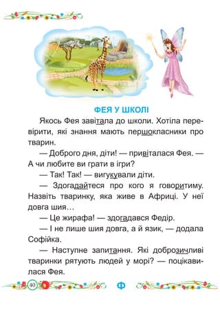 40
ФЕЯ У ШКОЛІ
Якось Фея завітала до школи. Хотіла пере-
вірити, які знання мають першокласники про
тварин.
— Доброго дня, діти! — привіталася Фея. —
А чи любите ви грати в ігри?
— Так! Так! — вигукували діти.
— Здогадайтеся про кого я говоритиму.
Назвіть тваринку, яка живе в Африці. У неї
довга шия…
— Це жирафа! — здогадався Федір.
— І не лише шия довга, а й язик, — додала
Софійка.
— Наступне запитання. Які доброзичливі
тваринки рятують людей у морі? — поцікави-
лася Фея.
Ф
 