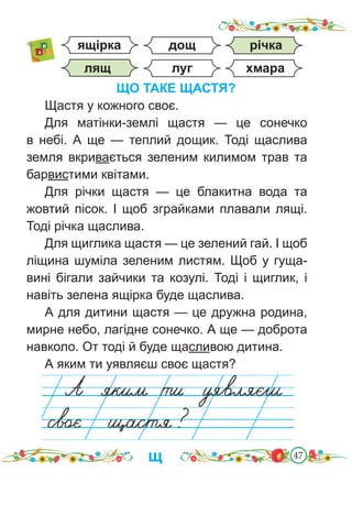 47
ЩО ТАКЕ ЩАСТЯ?
Щастя у кожного своє.
Для матінки-землі щастя — це сонечко
в небі. А ще — теплий дощик. Тоді щаслива
земля вкривається зеленим килимом трав та
барвистими квітами.
Для річки щастя — це блакитна вода та
жовтий пісок. І щоб зграйками плавали лящі.
Тоді річка щаслива.
Для щиглика щастя — це зелений гай. І щоб
ліщина шуміла зеленим листям. Щоб у гуща-
вині бігали зайчики та козулі. Тоді і щиглик, і
навіть зелена ящірка буде щаслива.
А для дитини щастя — це дружна родина,
мирне небо, лагідне сонечко. А ще — доброта
навколо. От тоді й буде щасливою дитина.
А яким ти уявляєш своє щастя?
щ
річка
хмара
луг
дощ
ящірка
лящ
 