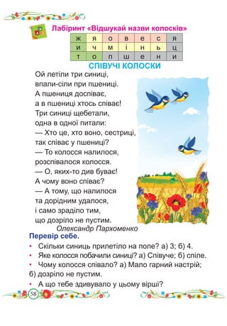 58
Лабіринт «Відшукай назви колосків»
ж я о в е с я
и ч м і н ь ц
т о п ш е н и
Ой летіли три синиці,
впали-сіли при пшениці.
А пшениця доспіває,
а в пшениці хтось співає!
Три синиці щебетали,
одна в одної питали:
— Хто це, хто воно, сестриці,
так співає у пшениці?
— То колосся налилося,
розспівалося колосся.
— О, яких-то див буває!
А чому воно співає?
— А тому, що налилося
та дорідним удалося,
і само зраділо тим,
що дозріло не пустим.
Олександр Пархоменко
Перевір себе.
• Скільки синиць прилетіло на поле? а) 3; б) 4.
• Яке колосся побачили синиці? а) Співуче; б) спіле.
• Чому колосся співало? а) Мало гарний настрій;
б) дозріло не пустим.
• А що тебе здивувало у цьому вірші?
СПІВУЧІ КОЛОСКИ
 