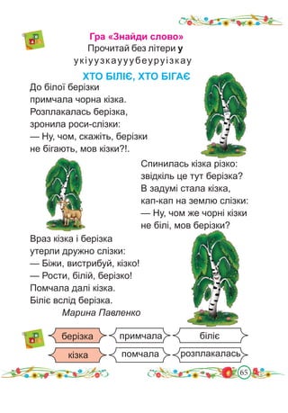 65
Гра «Знайди слово»
Прочитай без літери у
укіуузкаууубеуруізкау
До білої берізки
примчала чорна кізка.
Розплакалась берізка,
зронила роси-слізки:
— Ну, чом, скажіть, берізки
не бігають, мов кізки?!.
ХТО БІЛІЄ, ХТО БІГАЄ
Враз кізка і берізка
утерли дружно слізки:
— Біжи, вистрибуй, кізко!
— Рости, білій, берізко!
Помчала далі кізка.
Біліє вслід берізка.
Марина Павленко
біліє
розплакалась
помчала
примчала
берізка
кізка
Спинилась кізка різко:
звідкіль це тут берізка?
В задумі стала кізка,
кап-кап на землю слізки:
— Ну, чом же чорні кізки
не білі, мов берізки?
 