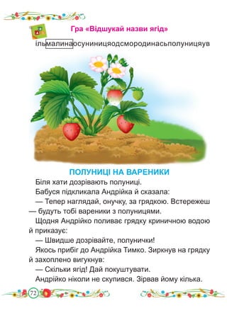 72
Гра «Відшукай назви ягід»
ільмалинаосуниницяодсмородинасьполуницяув
ПОЛУНИЦІ НА ВАРЕНИКИ
Біля хати дозрівають полуниці.
Бабуся підкликала Андрійка й сказала:
— Тепер наглядай, онучку, за грядкою. Встережеш
— будуть тобі вареники з полуницями.
Щодня Андрійко поливає грядку криничною водою
й приказує:
— Швидше дозрівайте, полунички!
Якось прибіг до Андрійка Тимко. Зиркнув на грядку
й захоплено вигукнув:
— Скільки ягід! Дай покуштувати.
Андрійко ніколи не скупився. Зірвав йому кілька.
 
