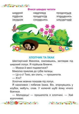 80
Вчися швидко читати
широкий		 нахилився		 прокинеться
підійшов		 прошепотів		 згорнувшись
заглядав		 схилившись		 шестирічний
ХЛОПЧИК ТА ЇЖАК
Шестирічний Миколка, схилившись, заглядав під
широкий лопух. Я підійшов ближче.
— Можна й мені подивитися?
Миколка приклав до губів палець:
— Цс-с-с! Тихо, він спить, — прошепотів.
— Хто?
Хлопчик мовчки показав під лопух.
Я нахилився і побачив їжака. Він, згорнувшись у
клубок, мабуть, спав. У колючій шубі йому нічого
боятися.
— Молодець! — прошепотів я хлопчині. — Хай
відпочиває.
 