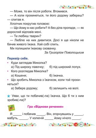 81
— Може, то він після роботи. Втомився.
— А коли прокинеться, ти його додому забереш?
— спитав я.
Хлопчик покрутив головою:
— Що йому в нас робити? А без діла пропаде, — як
дорослий відповів мені.
— Ти любиш тварин?
— Люблю на них дивитися. Досі я ще ніколи не
бачив живого їжака. Хай собі спить.
Ми полишили їжакову схованку.
За Григорієм Поволоцьким
Перевір себе.
• Куди заглядав Миколка?
а) Під широку лавочку; б) під широкий лопух.
• Кого розглядав Миколка?
а) Кошеня;				 б) їжачка.
• Що зробить Миколка з їжачком, коли той проки-
неться?
а) Забере додому;		 б) залишить на волі.
Уяви, що ти побачив(-ла) їжачка. Що б ти з ним
зробив(-ла)?
Гра «Віднови речення»
Я _____ і побачив _____. Він, згорнувшись у _____,
мабуть, _____. У колючій _____ йому нічого _____.
 