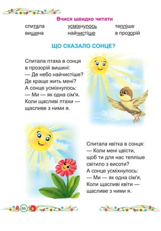 86
ЩО СКАЗАЛО СОНЦЕ?
Спитала квітка в сонця:
— Коли мені цвісти,
щоб ти для нас тепліше
світило з висоти?
А сонце усміхнулось:
— Ми — як одна сім'я.
Коли щасливі квіти —
щасливе з ними я.
Вчися швидко читати
спитала		 усміхнулось		 тепліше
вишина			 найчистіше		 в прозорій
Спитала птаха в сонця
в прозорій вишині:
— Де небо найчистіше?
Де краще жить мені?
А сонце усміхнулось:
— Ми — як одна сім'я.
Коли щасливі птахи —
щасливе з ними я.
 