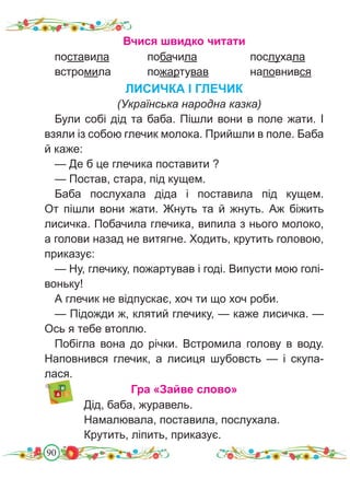 90
Вчися швидко читати
поставила		 побачила			 послухала
встромила		 пожартував		 наповнився
ЛИСИЧКА І ГЛЕЧИК
(Українська народна казка)
Були собі дід та баба. Пішли вони в поле жати. І
взяли із собою глечик молока. Прийшли в поле. Баба
й каже:
— Де б це глечика поставити ?
— Постав, стара, під кущем.
Баба послухала діда і поставила під кущем.
От пішли вони жати. Жнуть та й жнуть. Аж біжить
лисичка. Побачила глечика, випила з нього молоко,
а голови назад не витягне. Ходить, крутить головою,
приказує:
— Ну, глечику, пожартував і годі. Випусти мою голі-
воньку!
А глечик не відпускає, хоч ти що хоч роби.
— Підожди ж, клятий глечику, — каже лисичка. —
Ось я тебе втоплю.
Побігла вона до річки. Встромила голову в воду.
Наповнився глечик, а лисиця шубовсть — і скупа-
лася.
Гра «Зайве слово»
Дід, баба, журавель.
Намалювала, поставила, послухала.
Крутить, ліпить, приказує.
 